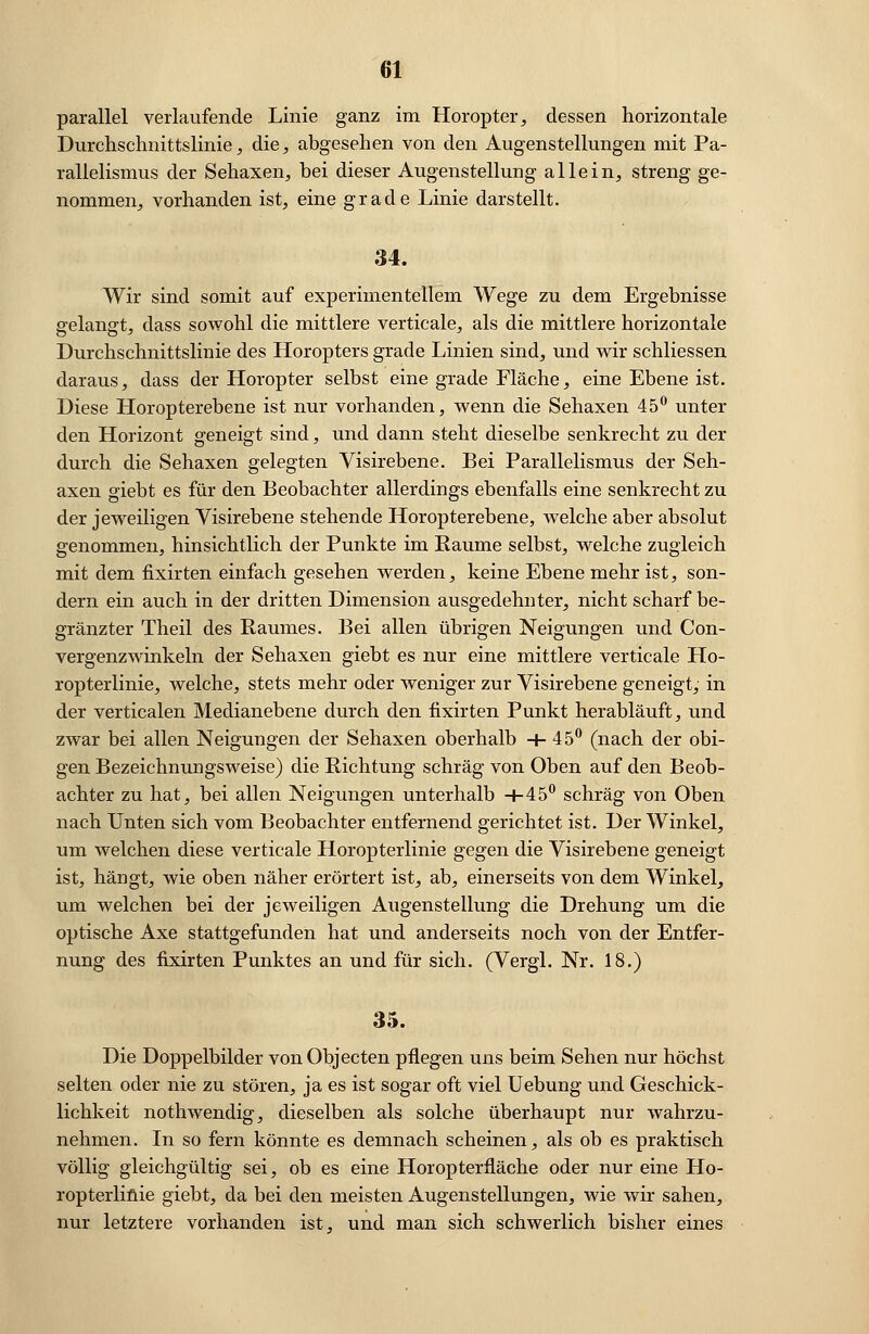 parallel verlaufende Linie ganz im Horopter, dessen horizontale Durchschnittslinie, die, abgesehen von den Augenstellungen mit Pa- rallelismus der Sehaxen, bei dieser Augenstellung allein, streng ge- nommen, vorhanden ist, eine grade Linie darstellt. 34. Wir sind somit auf experimentellem Wege zu dem Ergebnisse gelangt, dass sowohl die mittlere verticale, als die mittlere horizontale Durchschnittslinie des Horopters grade Linien sind, und wir schliessen daraus, dass der Horopter selbst eine grade Fläche, eine Ebene ist. Diese Horopterebene ist nur vorhanden, wenn die Sehaxen 45° unter den Horizont geneigt sind, und dann steht dieselbe senkrecht zu der durch die Sehaxen gelegten Visirebene. Bei Parallelismus der Seh- axen giebt es für den Beobachter allerdings ebenfalls eine senkrecht zu der jeweiligen Visirebene stehende Horopterebene, welche aber absolut genommen, hinsichtlich der Punkte im Räume selbst, welche zugleich mit dem fixirten einfach gesehen werden, keine Ebene mehr ist, son- dern ein auch in der dritten Dimension ausgedehnter, nicht scharf be- gränzter Theil des Raumes. Bei allen übrigen Neigungen und Con- vergenzwinkeln der Sehaxen giebt es nur eine mittlere verticale Ho- ropterlinie, welche, stets mehr oder weniger zur Visirebene geneigt, in der verticalen Medianebene durch den fixirten Punkt herabläuft, und zwar bei allen Neigungen der Sehaxen oberhalb +45° (nach der obi- gen Bezeichnungsweise) die Richtung schräg von Oben auf den Beob- achter zu hat, bei allen Neigungen unterhalb +45° schräg von Oben nach Unten sich vom Beobachter entfernend gerichtet ist. Der Winkel, um welchen diese verticale Horopterlinie gegen die Visirebene geneigt ist, hängt, wie oben näher erörtert ist, ab, einerseits von dem Winkel, um welchen bei der jeweiligen Augenstellung die Drehung um die optische Axe stattgefunden hat und anderseits noch von der Entfer- nung des fixirten Punktes an und für sich. (Vergl. Nr. 18.) 35. Die Doppelbilder vonObjecten pflegen uns beim Sehen nur höchst selten oder nie zu stören, ja es ist sogar oft viel Uebung und Geschick- lichkeit nothwendig, dieselben als solche überhaupt nur wahrzu- nehmen. In so fern könnte es demnach scheinen, als ob es praktisch völlig gleichgültig sei, ob es eine Horopterfiäche oder nur eine Ho- ropterlinie giebt, da bei den meisten Augenstellungen, wie wir sahen, nur letztere vorhanden ist, und man sich schwerlich bisher eines