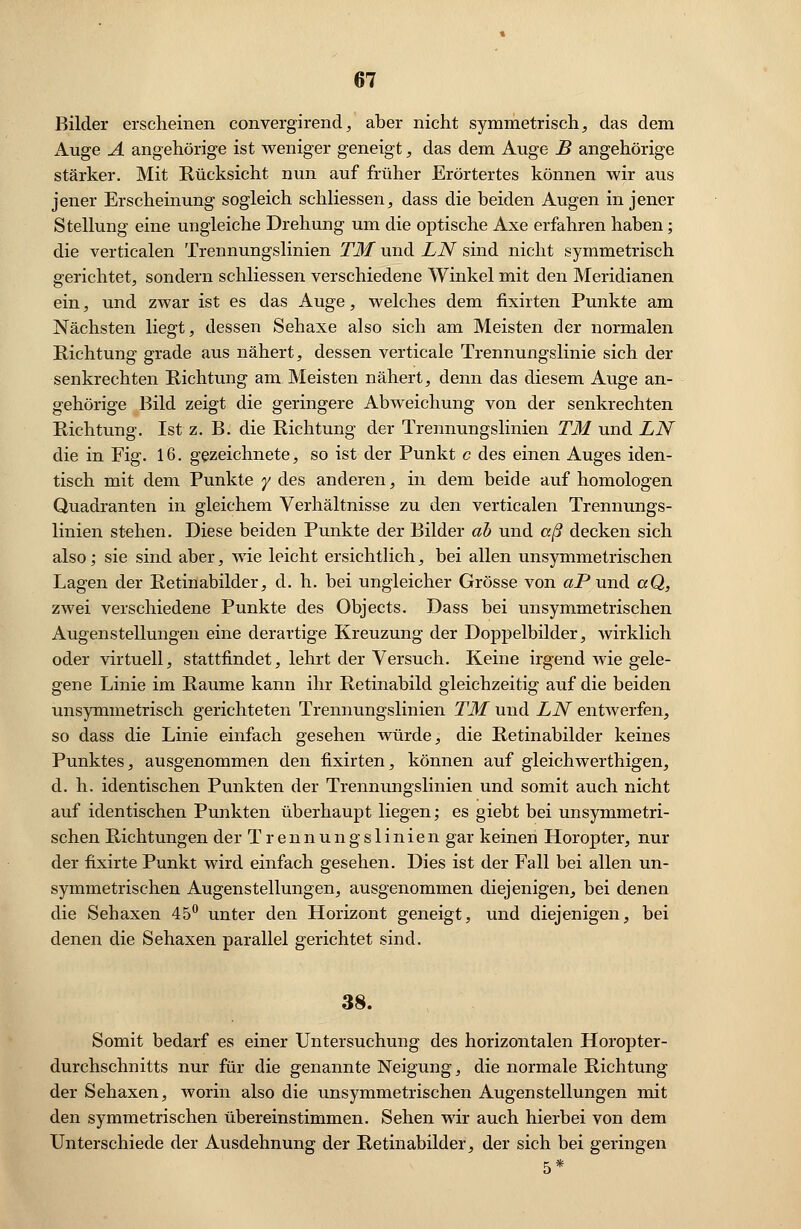 Bilder erscheinen convergirend, aber nicht symmetrisch, das dem Auge A angehörige ist weniger geneigt, das dem Auge B angehörige stärker. Mit Rücksicht nun auf früher Erörtertes können wir aus jener Erscheinung sogleich schliessen, dass die beiden Augen in jener Stellung eine ungleiche Drehung um die optische Axe erfahren haben; die verticalen Trennungslinien TM und LN sind nicht symmetrisch gerichtet, sondern schliessen verschiedene Winkel mit den Meridianen ein, und zwar ist es das Auge, welches dem fixirten Punkte am Nächsten liegt, dessen Sehaxe also sich am Meisten der normalen Richtung grade aus nähert, dessen verticale Trennungslinie sich der senkrechten Richtung am Meisten nähert, denn das diesem Auge an- gehörige Bild zeigt die geringere Abweichung von der senkrechten Richtung. Ist z. B. die Richtung der Trennungslinien TM und LN die in Fig. 16. gezeichnete, so ist der Punkt c des einen Auges iden- tisch mit dem Punkte y des anderen, in dem beide auf homologen Quadranten in gleichem Verhältnisse zu den verticalen Trennungs- linien stehen. Diese beiden Punkte der Bilder ah und aß decken sich also; sie sind aber, wie leicht ersichtlich, bei allen unsymmetrischen Lagen der Retinabilder, d. h. bei ungleicher Grösse von aPund aQ, zwei verschiedene Punkte des Objects. Dass bei unsymmetrischen Augenstellungen eine derartige Kreuzung der Doppelbilder, wirklich oder virtuell, stattfindet, lehrt der Versuch. Keine irgend wie gele- gene Linie im Räume kann ihr Retinabild gleichzeitig auf die beiden unsymmetrisch gerichteten Trennungslinien TM und LN entwerfen, so dass die Linie einfach gesehen würde, die Retinabilder keines Punktes, ausgenommen den fixirten, können auf gleichwerthigen, d. h. identischen Punkten der Trennungslinien und somit auch nicht auf identischen Punkten überhaupt liegen; es giebt bei unsymmetri- schen Richtungen der Trennungslinien gar keinen Horopter, nur der fixirte Punkt wird einfach gesehen. Dies ist der Fall bei allen un- symmetrischen Augenstellungen, ausgenommen diejenigen, bei denen die Sehaxen 45° unter den Horizont geneigt, und diejenigen, bei denen die Sehaxen parallel gerichtet sind. 38. Somit bedarf es einer Untersuchung des horizontalen Horopter- durchschnitts nur für die genannte Neigung, die normale Richtung der Sehaxen, worin also die unsymmetrischen Augen Stellungen mit den symmetrischen übereinstimmen. Sehen wir auch hierbei von dem Unterschiede der Ausdehnung der Retinabilder, der sich bei geringen