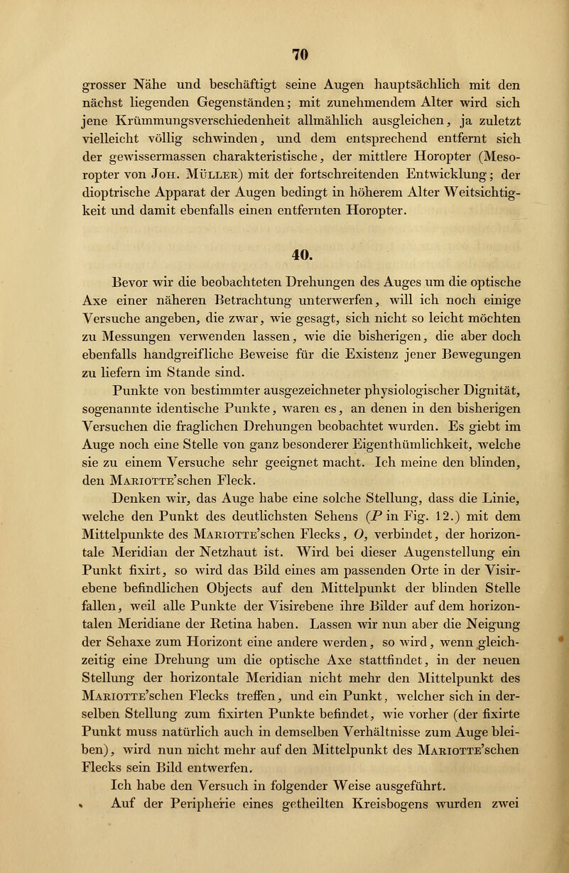 grosser Nähe und beschäftigt seine Augen hauptsächlich mit den nächst liegenden Gegenständen; mit zunehmendem Alter wird sich jene Krümmungsverschiedenheit allmählich ausgleichen, ja zuletzt vielleicht völlig schwinden, und dem entsprechend entfernt sich der gewissermassen charakteristische, der mittlere Horopter (Meso- ropter von Joh. Müller) mit der fortschreitenden Entwicklung; der dioptrische Apparat der Augen bedingt in höherem Alter Weitsichtig- keit und damit ebenfalls einen entfernten Horopter. 40. Bevor wir die beobachteten Drehungen des Auges um die optische Axe einer näheren Betrachtung unterwerfen, will ich noch einige Versuche angeben, die zwar, wie gesagt, sich nicht so leicht möchten zu Messungen verwenden lassen, wie die bisherigen, die aber doch ebenfalls handgreifliche Beweise für die Existenz jener Bewegungen zu liefern im Stande sind. Punkte von bestimmter ausgezeichneter physiologischer Dignität, sogenannte identische Punkte, waren es, an denen in den bisherigen Versuchen die fraglichen Drehungen beobachtet wurden. Es giebt im Auge noch eine Stelle von ganz besonderer Eigentümlichkeit, welche sie zu einem Versuche sehr geeignet macht. Ich meine den blinden, den MARiOTTE'schen Fleck. Denken wir, das Auge habe eine solche Stellung, dass die Linie, welche den Punkt des deutlichsten Sehens (Pin Fig. 12.) mit dem Mittelpunkte des MARiOTTE'schen Flecks, 0, verbindet, der horizon- tale Meridian der Netzhaut ist. Wird bei dieser Augenstellung ein Punkt fixirt, so wird das Bild eines am passenden Orte in der Visir- ebene befindlichen Objects auf den Mittelpunkt der blinden Stelle fallen, weil alle Punkte der Visirebene ihre Bilder auf dem horizon- talen Meridiane der Retina haben. Lassen wir nun aber die Neigung der Sehaxe zum Horizont eine andere werden, so wird, wenn gleich- zeitig eine Drehung um die optische Axe stattfindet, in der neuen Stellung der horizontale Meridian nicht mehr den Mittelpunkt des MARiOTTE'schen Flecks treffen, und ein Punkt, welcher sich in der- selben Stellung zum fixirten Punkte befindet, wie vorher (der fixirte Punkt muss natürlich auch in demselben Verhältnisse zum Auge blei- ben), wird nun nicht mehr auf den Mittelpunkt des MARiOTTE'schen Flecks sein Bild entwerfen. Ich habe den Versuch in folgender Weise ausgeführt. » Auf der Peripherie eines getheilten Kreisbogens wurden zwei