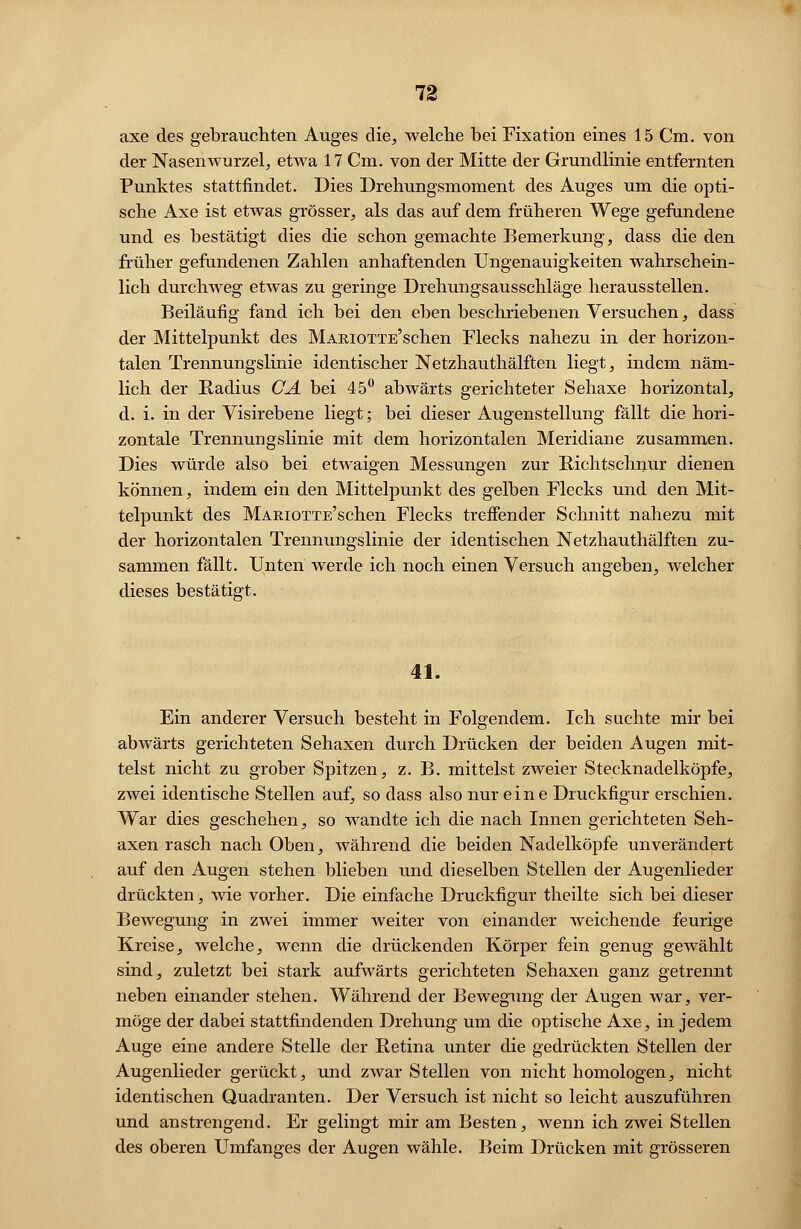 axe des gebrauchten Auges die, welche bei Fixation eines 15 Cm. von der Nasenwurzel, etwa 17 Cm. von der Mitte der Grundlinie entfernten Punktes stattfindet. Dies Drehungsmoment des Auges um die opti- sche Axe ist etwas grösser, als das auf dem früheren Wege gefundene und es bestätigt dies die schon gemachte Bemerkung, dass die den früher gefundenen Zahlen anhaftenden Ungenauigkeiten wahrschein- lich durchweg etwas zu geringe Drehungsausschläge herausstellen. Beiläufig fand ich bei den eben beschriebenen Versuchen, dass der Mittelpunkt des MAKJOTTE'schen Flecks nahezu in der horizon- talen Trennungslinie identischer Netzhauthälften liegt, indem näm- lich der Radius CA bei 45° abwärts gerichteter Sehaxe horizontal, d. i. in der Visirebene liegt; bei dieser Augenstellung fällt die hori- zontale Trennungslinie mit dem horizontalen Meridiane zusammen. Dies würde also bei etwaigen Messungen zur Richtschnur dienen können, indem ein den Mittelpunkt des gelben Flecks und den Mit- telpunkt des MARiOTTE'schen Flecks treffender Schnitt nahezu mit der horizontalen Trennungslinie der identischen Netzhauthälften zu- sammen fällt. Unten werde ich noch einen Versuch angeben, welcher dieses bestätigt. 41. Ein anderer Versuch besteht in Folgendem. Ich suchte mir bei abwärts gerichteten Sehaxen durch Drücken der beiden Augen mit- telst nicht zu grober Spitzen, z. B. mittelst zweier Stecknadelköpfe, zwei identische Stellen auf, so dass also nur eine Druckfigur erschien. War dies geschehen, so wandte ich die nach Innen gerichteten Seh- axen rasch nach Oben, während die beiden Nadelköpfe unverändert auf den Augen stehen blieben und dieselben Stellen der Augenlieder drückten, wie vorher. Die einfache Druckfigur theilte sich bei dieser Bewegung in zwei immer weiter von einander weichende feurige Kreise, welche, wenn die drückenden Körper fein genug gewählt sind, zuletzt bei stark aufwärts gerichteten Sehaxen ganz getrennt neben einander stehen. Während der Bewegung der Augen war, ver- möge der dabei stattfindenden Drehung um die optische Axe, in jedem Auge eine andere Stelle der Retina unter die gedrückten Stellen der Augenlieder gerückt, und zwar Stellen von nicht homologen, nicht identischen Quadranten. Der Versuch ist nicht so leicht auszuführen und anstrengend. Er gelingt mir am Besten, wenn ich zwei Stellen des oberen Umfanges der Augen wähle. Beim Drücken mit grösseren