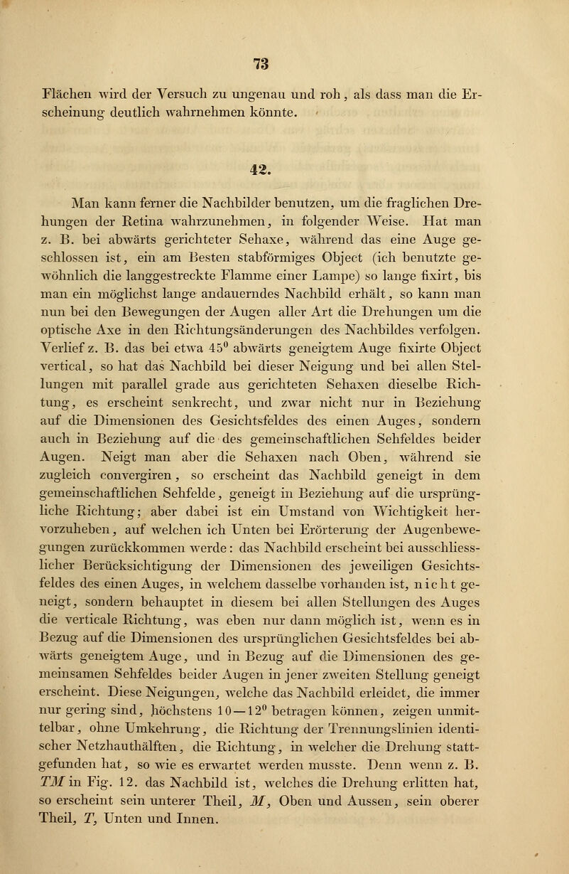 Flächen wird der Versuch zu ungenau und roh, als dass man die Er- scheinung deutlich wahrnehmen könnte. 42. Man kann ferner die Nachbilder benutzen, um die fraglichen Dre- hungen der Retina wahrzunehmen, in folgender Weise. Hat man z. B. bei abwärts gerichteter Sehaxe, während das eine Auge ge- schlossen ist, ein am Besten stabförmiges Object (ich benutzte ge- wöhnlich die langgestreckte Flamme einer Lampe) so lange fixirt, bis man ein möglichst lange andauerndes Nachbild erhält, so kann man nun bei den Bewegungen der Augen aller Art die Drehungen um die optische Axe in den Richtungsänderungen des Nachbildes verfolgen. Verlief z. B. das bei etwa 45° abwärts geneigtem Auge fixirte Object vertical, so hat das Nachbild bei dieser Neigung und bei allen Stel- lungen mit parallel grade aus gerichteten Sehaxen dieselbe Rich- tung, es erscheint senkrecht, und zwar nicht nur in Beziehung auf die Dimensionen des Gesichtsfeldes des einen Auges, sondern auch in Beziehung auf die des gemeinschaftlichen Sehfeldes beider Augen. Neigt man aber die Sehaxen nach Oben, während sie zugleich convergiren, so erscheint das Nachbild geneigt in dem gemeinschaftlichen Sehfelde, geneigt in Beziehung auf die ursprüng- liche Richtung; aber dabei ist ein Umstand von Wichtigkeit her- vorzuheben , auf welchen ich Unten bei Erörterung der Augenbewe- gungen zurückkommen werde: das Nachbild erscheint bei ausschliess- licher Berücksichtigung der Dimensionen des jeweiligen Gesichts- feldes des einen Auges, in welchem dasselbe vorhanden ist, nicht ge- neigt, sondern behauptet in diesem bei allen Stellungen des Auges die verticale Richtung, was eben nur dann möglich ist, wenn es in Bezug auf die Dimensionen des ursprünglichen Gesichtsfeldes bei ab- wärts geneigtem Auge, und in Bezug auf die Dimensionen des ge- meinsamen Sehfeldes beider Augen in jener zweiten Stellung geneigt erscheint. Diese Neigungen, welche das Nachbild erleidet, die immer nur gering sind, höchstens 10 — 12° betragen können, zeigen unmit- telbar, ohne Umkehrung, die Richtung der Trennungslinien identi- scher Netzhauthälften, die Richtung, in Avelcher die Drehung statt- gefunden hat, so wie es erwartet werden musste. Denn Avenn z. B. T3Iin Fig. 12. das Nachbild ist, welches die Drehung erlitten hat, so erscheint sein unterer Theil, M, Oben und Aussen, sein oberer Theil, T, Unten und Innen.