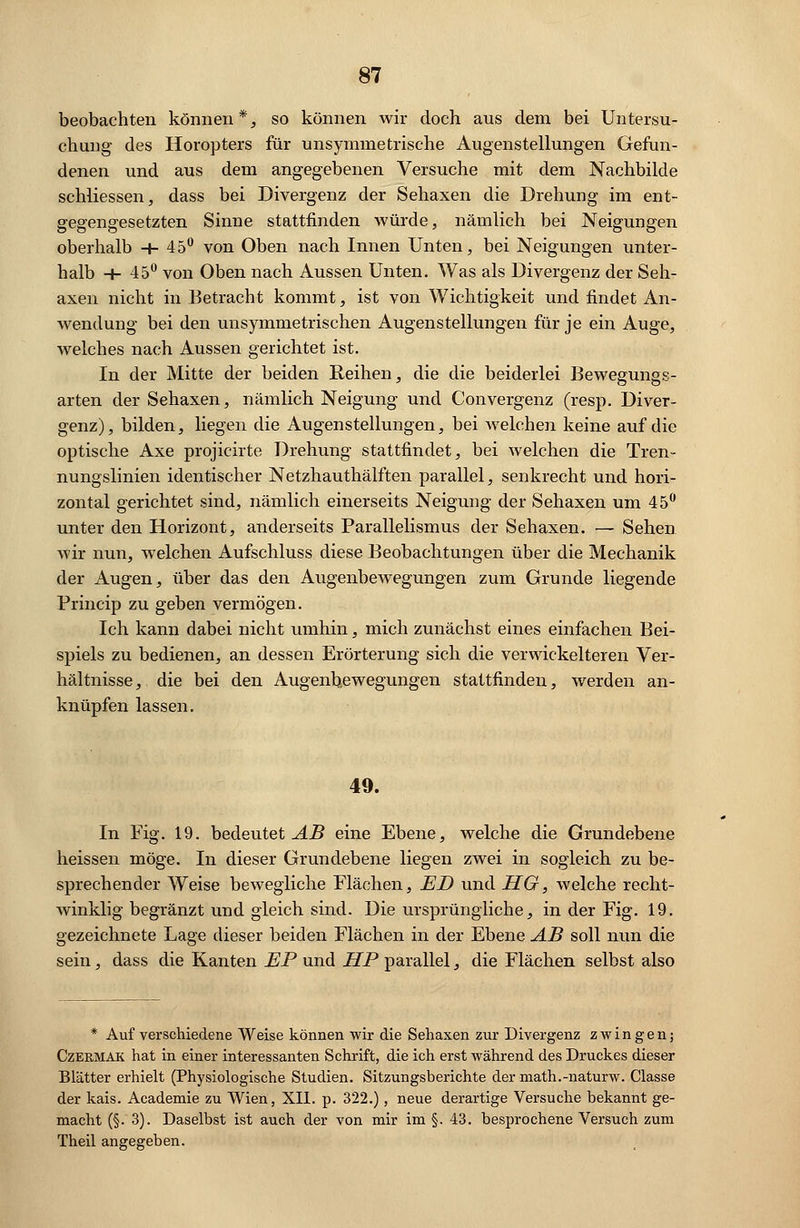 beobachten können*, so können wir doch aus dem bei Untersu- chung des Horopters für unsymmetrische Augenstellungen Gefun- denen und aus dem angegebenen Versuche mit dem Nachbilde schliessen, dass bei Divergenz der Sehaxen die Drehung im ent- gegengesetzten Sinne stattfinden würde, nämlich bei Neigungen oberhalb -|- 45° von Oben nach Innen Unten, bei Neigungen unter- halb + 45° von Oben nach Aussen Unten. Was als Divergenz der Seh- axen nicht in Betracht kommt, ist von Wichtigkeit und findet An- wendung bei den unsymmetrischen Augenstellungen für je ein Auge, welches nach Aussen gerichtet ist. In der Mitte der beiden Reihen, die die beiderlei Bewegungs- arten der Sehaxen, nämlich Neigung und Convergenz (resp. Diver- genz), bilden, liegen die Augenstellungen, bei welchen keine auf die optische Axe projicirte Drehung stattfindet, bei welchen die Tren- nungslinien identischer Netzhauthälften parallel, senkrecht und hori- zontal gerichtet sind, nämlich einerseits Neigung der Sehaxen um 45° unter den Horizont, anderseits Parallelismus der Sehaxen. — Sehen wir nun, welchen Aufschluss diese Beobachtungen über die Mechanik der Augen, über das den Augenbewegungen zum Grunde liegende Princip zu geben vermögen. Ich kann dabei nicht umhin, mich zunächst eines einfachen Bei- spiels zu bedienen, an dessen Erörterung sich die verwickeiteren Ver- hältnisse, die bei den Augenb,ewegungen stattfinden, werden an- knüpfen lassen. 49. In Fig. 19. bedeutet AB eine Ebene, welche die Grundebene heissen möge. In dieser Grundebene liegen zwei in sogleich zu be- sprechender Weise bewegliche Flächen, ED und HG, welche recht- winklig begränzt und gleich sind. Die ursprüngliche, in der Fig. 19. gezeichnete Lage dieser beiden Flächen in der Ebene AB soll nun die sein, dass die Kanten EP und HP parallel, die Flächen selbst also * Auf verschiedene Weise können wir die Sehaxen zur Divergenz zwingen; Czermaic hat in einer interessanten Schrift, die ich erst während des Druckes dieser Blätter erhielt (Physiologische Studien. Sitzungsberichte der math.-naturw. Classe der kais. Academie zu Wien, XII. p. 322.), neue derartige Versuche bekannt ge- macht (§. 3). Daselbst ist auch der von mir im §. 43. besprochene Versuch zum Theil angegeben.