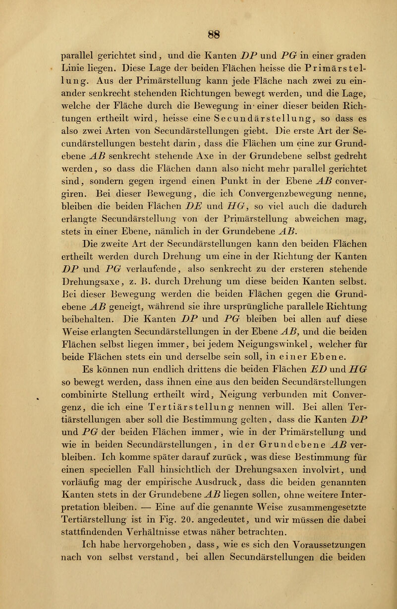 parallel gerichtet sind, und die Kanten DP und PG in einer graden Linie liegen. Diese Lage der beiden Flächen heisse die Primärstel- lung. Aus der Primärstellung kann jede Fläche nach zwei zu ein- ander senkrecht stehenden Richtungen bewegt werden, und die Lage, welche der Fläche durch die Bewegung in- einer dieser beiden Rich- tungen ertheilt wird, heisse eine Secundärstellung, so dass es also zwei Arten von Secundärstellungen giebt. Die erste Art der Se- cundärstellungen bestellt darin, dass die Flächen um eine zur Grund- ebene AB senkrecht stehende Axe in der Grundebene selbst gedreht werden, so dass die Flächen dann also nicht mehr parallel gerichtet sind, sondern gegen irgend einen Punkt in der Ebene AB conver- giren. Bei dieser Bewegung, die ich Convergenzbewegung nenne, bleiben die beiden Flächen DE und HG, so viel auch die dadurch erlangte Secundärstellung von der Primärstellung abweichen mag, stets in einer Ebene, nämlich in der Grundebene AB. Die zweite Art der Secundärstellungen kann den beiden Flächen ertheilt werden durch Drehung um eine in der Richtung der Kanten DP und PG verlaufende, also senkrecht zu der ersteren stehende Drehungsaxe, z. B. durch Drehung um diese beiden Kanten selbst. Bei dieser Bewegung werden die beiden Flächen gegen die Grund- ebene AB geneigt, während sie ihre ursprüngliche parallele Richtung beibehalten. Die Kanten DP und PG bleiben bei allen auf diese Weise erlangten Secundärstellungen in der Ebene AB, und die beiden Flächen selbst liegen immer, bei jedem Neigungswinkel, welcher für beide Flächen stets ein und derselbe sein soll, in einer Ebene. Es können nun endlich drittens die beiden Flächen ED und HG so bewegt werden, dass ihnen eine aus den beiden Secundärstellungen combinirte Stellung ertheilt wird, Neigung verbunden mit Conver- genz, die ich eine Tertiärstellung nennen will. Bei allen Ter- tiärstellungen aber soll die Bestimmung gelten, dass die Kanten DP und PG der beiden Flächen immer, wie in der Primärstellung und wie in beiden Secundärstellungen, in der Grundebene AB ver- bleiben. Ich komme später darauf zurück, was diese Bestimmung für einen speciellen Fall hinsichtlich der Drehungsaxen involvirt, und vorläufig mag der empirische Ausdruck, dass die beiden genannten Kanten stets in der Grundebene AB liegen sollen, ohne weitere Inter- pretation bleiben. — Eine auf die genannte Weise zusammengesetzte Tertiärstellung ist in Fig. 20. angedeutet, und wir müssen die dabei stattfindenden Verhältnisse etwas näher betrachten. Ich habe hervorgehoben, dass, wie es sich den Voraussetzungen nach von selbst verstand, bei allen Secundärstellungen die beiden