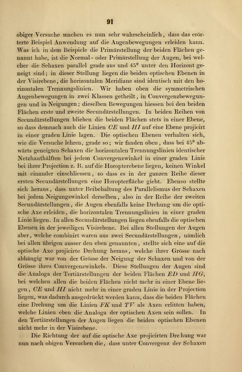 obiger Versuche machen es nun sehr wahrscheinlich, dass das erör- terte Beispiel Anwendung auf die Augenbewegungen erleiden kann. Was ich in dem Beispiele die Primärstellung der beiden Flächen ge- nannt habe, ist die Normal - oder Primärstellung der Augen, bei wel- cher die Sehaxen parallel grade aus und 45° unter den Horizont ge- neigt sind; in dieser Stellung liegen die beiden optischen Ebenen in der Visirebene, die horizontalen Meridiane sind identisch mit den ho- rizontalen Trennungslinien. Wir haben oben die symmetrischen Augenbewegungen in zwei Klassen getheilt, in Convergenzbewegun- gen und in Neigungen; dieselben Bewegungen hiessen bei den beiden Flächen erste und zweite Secundärstellungen. In beiden Reihen von Secundärstellungen blieben die beiden Flächen stets in einer Ebene, so dass demnach auch die Linien CE und HI auf eine Ebene projicirt in einer graden Linie lagen. Die optischen Ebenen verhalten sich, wie die Versuche lehren, grade so; wir fanden oben, dass bei 45° ab- wärts geneigten Sehaxen die horizontalen Trennungslinien identischer Netzhauthälften bei jedem Convergenzwinkel in einer graden Linie bei ihrer Projection z. B. auf die Horopterebene liegen, keinen Winkel mit einander einschliessen, so dass es in der ganzen Reihe dieser ersten Secundärstellungen eine Horopterfläche giebt. Ebenso stellte sich heraus, dass unter Beibehaltung des Parallelismus der Sehaxen bei jedem Neigungswinkel derselben, also in der Reihe der zweiten Secundärstellungen, die Augen ebenfalls keine Drehung um die opti- sche Axe erleiden, die horizontalen Trennungslinien in einer graden Linie liegen. In allen Secundärstellungen liegen ebenfalls die optischen Ebenen in der jeweiligen Visirebene. Bei allen Stellungen der Augen aber, welche combinirt waren aus zwei Secundärstellungen, nämlich bei allen übrigen ausser den eben genannten, stellte sich eine auf die optische Axe projicirte Drehung heraus, welche ihrer Grösse nach abhängig war von der Grösse der Neigung der Sehaxen und von der Grösse ihres Convergenzwinkels. Diese Stellungen der Augen sind die Analoga der Tertiärstellungen der beiden Flächen ED und HG, bei welchen allen die beiden Flächen nicht mehr in einer Ebene lie- gen, CE und HI nicht mehr in einer graden Linie in der Projection liegen, was dadurch ausgedrückt werden kann, dass die beiden Flächen eine Drehung um die Linien .FÜT und TV als Axen erlitten haben, welche Linien eben die Analoga der optischen Axen sein sollen. In den Tertiärstellungen der Augen liegen die beiden optischen Ebenen nicht mehr in der Visirebene. Die Richtung der auf die optische Axe projicirten Dre hung war nun nach obigen Versuchen die, dass unter Convergenz der Sehaxen