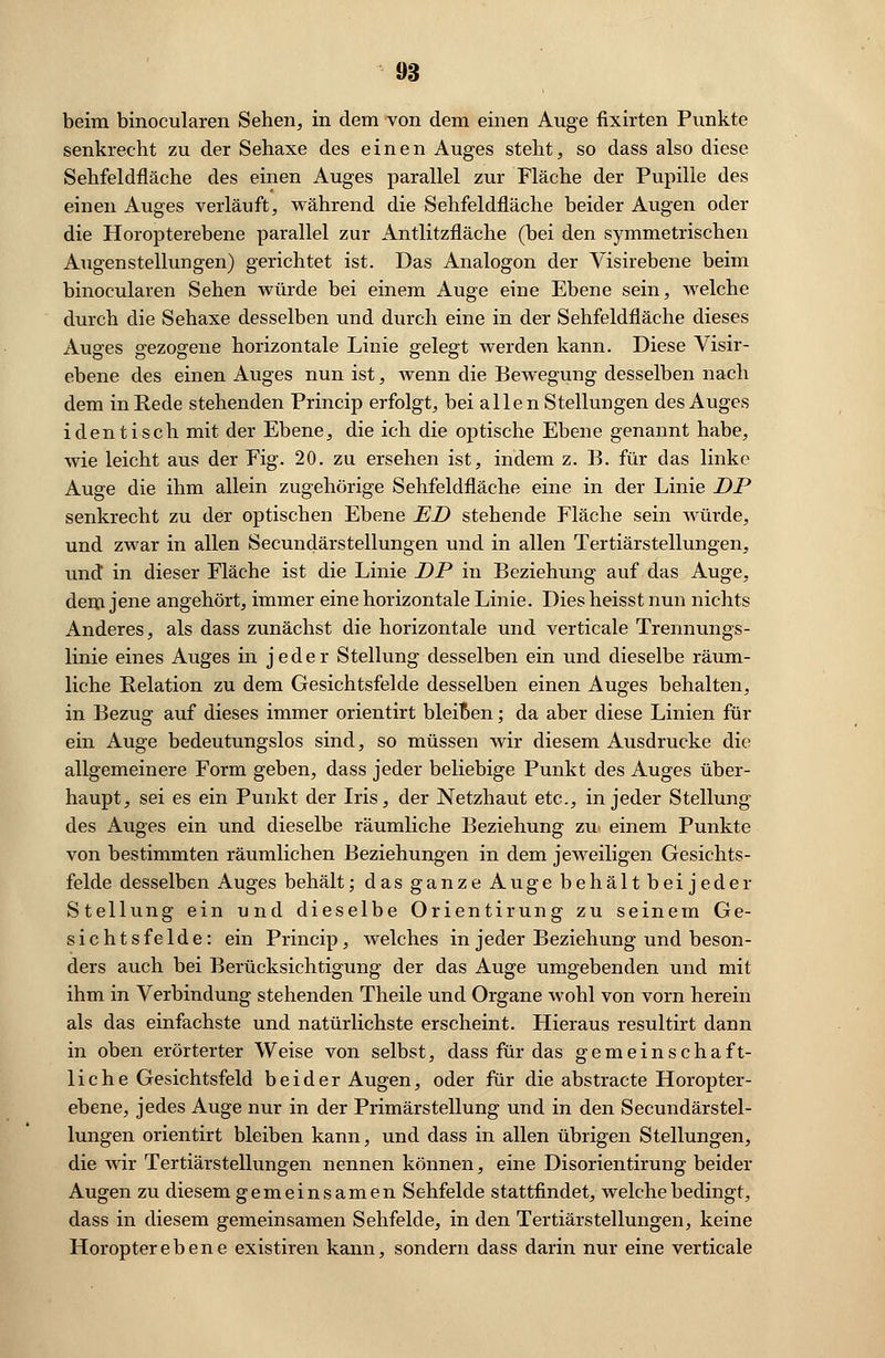 beim binocularen Sehen, in dem von dem einen Auge fixirten Punkte senkrecht zu der Sehaxe des einen Auges steht, so dass also diese Sehfeldfläche des einen Auges parallel zur Fläche der Pupille des einen Auges verläuft, während die Sehfeldfläche beider Augen oder die Horopterebene parallel zur Antlitzfläche (bei den symmetrischen Augen Stellungen) gerichtet ist. Das Analogon der Visirebene beim binocularen Sehen würde bei einem Auge eine Ebene sein, welche durch die Sehaxe desselben und durch eine in der Sehfeldfläche dieses Auges gezogene horizontale Linie gelegt werden kann. Diese Visir- ebene des einen Auges nun ist, wenn die Bewegung desselben nach dem in Rede stehenden Princip erfolgt, bei allen Stellungen des Auges identisch mit der Ebene, die ich die optische Ebene genannt habe, wie leicht aus der Fig. 20. zu ersehen ist, indem z. B. für das linke Auge die ihm allein zugehörige Sehfeldfläche eine in der Linie DP senkrecht zu der optischen Ebene ED stehende Fläche sein würde, und zwar in allen Secundärstellungen und in allen Tertiärstellungen, und in dieser Fläche ist die Linie DP in Beziehung auf das Auge, dem jene angehört, immer eine horizontale Linie. Dies heisst nun nichts Anderes, als dass zunächst die horizontale und verticale Trennungs- linie eines Auges in jeder Stellung desselben ein und dieselbe räum- liche Relation zu dem Gesichtsfelde desselben einen Auges behalten, in Bezug auf dieses immer orientirt bleiDen; da aber diese Linien für ein Auge bedeutungslos sind, so müssen wir diesem Ausdrucke die allgemeinere Form geben, dass jeder beliebige Punkt des Auges über- haupt, sei es ein Punkt der Iris, der Netzhaut etc., in jeder Stellung des Auges ein und dieselbe räumliche Beziehung zu einem Punkte von bestimmten räumlichen Beziehungen in dem jeweiligen Gesichts- felde desselben Auges behält; das ganze Auge behält beijeder Stellung ein und dieselbe Orientirung zu seinem Ge- sichtsfelde: ein Princip, welches in jeder Beziehung und beson- ders auch bei Berücksichtigung der das Auge umgebenden und mit ihm in Verbindung stehenden Theile und Organe wohl von vorn herein als das einfachste und natürlichste erscheint. Hieraus resultirt dann in oben erörterter Weise von selbst, dass für das gemeinschaft- liche Gesichtsfeld beider Augen, oder für die abstracte Horopter- ebene, jedes Auge nur in der Primärstellung und in den Secundärstel- lungen orientirt bleiben kann, und dass in allen übrigen Stellungen, die wir Tertiärstellungen nennen können, eine Disorientirung beider Augen zu diesem gemeinsamen Sehfelde stattfindet, welche bedingt, dass in diesem gemeinsamen Sehfelde, in den Tertiärstellungen, keine Horopterebene existiren kann, sondern dass darin nur eine verticale