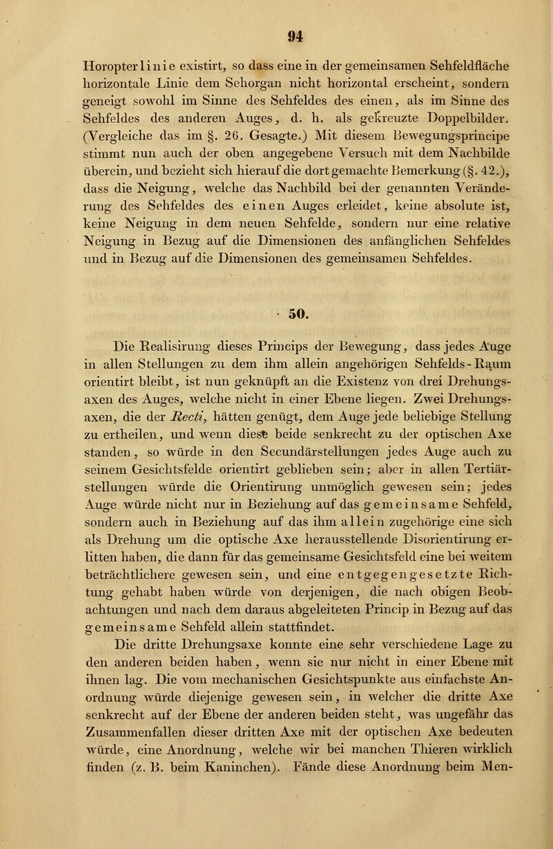 Horopterli nie existirt, so dass einein der gemeinsamen Sehfeldfläehe horizontale Linie dem Sehorgan nicht horizontal erscheint, sondern geneigt sowohl im Sinne des Sehfeldes des einen, als im Sinne des Sehfeldes des anderen Auges, d. h. als gekreuzte Doppelbilder. (Vergleiche das im §. 26. Gesagte.) Mit diesem Bewegungsprincipe stimmt nun auch der oben angegebene Versuch mit dem Nachbilde überein, und bezieht sich hierauf die dort gemachte Bemerkung (§. 42.), dass die Neigung, welche das Nachbild bei der genannten Verände- rung des Sehfeldes des einen Auges erleidet, keine absolute ist, keine Neigung in dem neuen Sehfelde, sondern nur eine relative Neigung in Bezug auf die Dimensionen des anfänglichen Sehfeldes und in Bezug auf die Dimensionen des gemeinsamen Sehfeldes. 50. Die Realisirung dieses Princips der Bewegung, dass jedes Auge in allen Stellungen zu dem ihm allein angehörigen Sehfelds-Raum orientirt bleibt, ist nun geknüpft an die Existenz von drei Drehungs- axen des Auges, welche nicht in einer Ebene liegen. Zwei Drehungs- axen, die der Mecti, hätten genügt, dem Auge jede beliebige Stellung zu ertheilen, und wenn dies^ beide senkrecht zu der optischen Axe standen, so würde in den Secundärstellungen jedes Auge auch zu seinem Gesichtsfelde orientirt geblieben sein; aber in allen Tertiär- stellungen würde die Orientirung unmöglich gewesen sein; jedes Auge würde nicht nur in Beziehung auf das gemeinsame Sehfeld, sondern auch in Beziehung auf das ihm allein zugehörige eine sich als Drehung um die optische Axe herausstellende Disorientirung er- litten haben, die dann für das gemeinsame Gesichtsfeld eine bei weitem beträchtlichere gewesen sein, und eine entgegengesetzte Rich- tung gehabt haben würde von derjenigen, die nach obigen Beob- achtungen und nach dem daraus abgeleiteten Princip in Bezug auf das gemeinsame Sehfeld allein stattfindet. Die dritte Drehungsaxe konnte eine sehr verschiedene Lage zu den anderen beiden haben, wenn sie nur nicht in einer Ebene mit ihnen lag. Die vom mechanischen Gesichtspunkte aus einfachste An- ordnung würde diejenige gewesen sein, in welcher die dritte Axe senkrecht auf der Ebene der anderen beiden steht, was ungefähr das Zusammenfallen dieser dritten Axe mit der optischen Axe bedeuten würde, eine Anordnung, welche wir bei manchen Thieren wirklich finden (z. B. beim Kaninchen). Fände diese Anordnung beim Men-