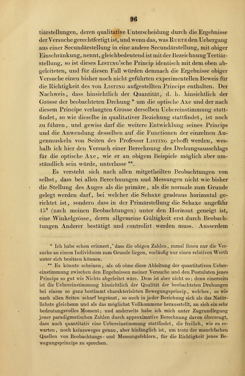 tiärstellungen, deren qualitative Unterscheidung durch die Ergebnisse der Versuche gerechtfertigt ist, und wenn das, was Ruete den Uebergang aus einer Secundärstellung in eine andere Secundärstellung, mit obiger Einschränkung, nennt, gleichbedeutend ist mit der Bezeichnung Tertiär- stellung, so ist dieses LiSTiNG'sche Princip identisch mit dem oben ab- geleiteten, und für diesen Fall würden demnach die Ergebnisse obiger Versuche einen bisher noch nicht geführten experimentellen Beweis für die Richtigkeit des von Listing aufgestellten Princips enthalten. Der Nachweis, dass hinsichtlich der Quantität, d. h. hinsichtlich der Grösse der beobachteten Drehung * um die optische Axe und der nach diesem Principe verlangten Grösse derselben Uebereinstimmung statt- findet, so wie dieselbe in qualitativer Beziehung stattfindet, ist noch zuführen, und gewiss darf die weitere Entwicklung seines Princips und die Anwendung desselben auf die Functionen der einzelnen Au- genmuskeln von Seiten des Professor Listing gehofft werden, wes- halb ich hier den Versuch einer Berechnung des Drehungsausschlags für die optische Axe, wie er an obigem Beispiele möglich aber um- ständlich sein würde, unterlasse **. Es versteht sich nach allen mitgetheilten Beobachtungen von selbst, dass bei allen Berechnungen und Messungen nicht wie bisher die Stellung des Auges als die primäre, als die normale zum Grunde gelegt werden darf, bei welcher die Sehaxe gradeaus horizontal ge- richtet ist, sondern dass in der Primär Stellung die Sehaxe ungefähr 45° (nach meinen Beobachtungen) unter den Horizont geneigt ist, eine Winkelgrösse, deren allgemeine Gültigkeit erst durch Beobach- tungen Anderer bestätigt und controlirt werden muss. Ausserdem * Ich habe schon erinnert ,^ dass die obigen Zahlen, zumal ihnen nur die Ver- suche an einem Individuum zum Grunde liegen, vorläufig nur einen relativen Werth unter sich besitzen können. ** Es könnte scheinen, als oh ohne diese Ableitung der quantitativen Ueber- einstimmung zwischen den Ergebnissen meiner Versuche und den Postulaten jenes Princips so gut wie Nichts abgeleitet wäre. Dem ist aber nicht so; denn einerseits ist die Uebereinstimmung hinsichtlich der Qualität der beobachteten Drehungen bei einem so ganz bestimmt charakterisirten Bewegungsprincip, welches, so wie nach allen Seiten scharf begränzt, so auch in jeder Beziehung sich als das Natür- lichste gleichsam und als das möglichst Vollkommene herausstellt, an sich ein sehr bedeutungsvolles Moment; und anderseits habe ich mich unter Zugrundlegung jener paradigmatischen Zahlen durch approximative Berechnung davon überzeugt, dass auch quantitativ eine Uebereinstimmung stattfindet, die freilich, wie zu er- warten , noch keinesweges genau, aber hinlänglich ist, um trotz der manchfachen Quellen von Beobachtungs- und Messungsfehlern, für die Richtigkeit jenes Be- wegungsprincips zu sprechen.