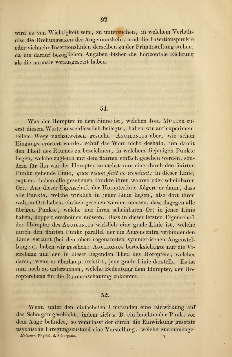 wird es von Wichtigkeit sein, zu untersuchen, in welchem Verhält- niss die Drehungsaxen der Augenmuskeln, und die Insertionspunkte oder vielmehr Insertionslinien derselben zu der Primärstellung stehen, da die darauf bezüglichen Angaben bisher die horizontale Richtung als die normale vorausgesetzt haben. 51. Was der Horopter in dem Sinne ist, welchen Joh. Müller zu- erst diesem Worte ausschliesslich beilegte, haben wir auf experimen- tellem Wege nachzuweisen gesucht. Aguilonius aber, wie schon Eingangs erörtert wurde, schuf das Wort nicht deshalb, um damit den Theil des Raumes zu bezeichnen, in welchem diejenigen Punkte liegen, welche zugleich mit dem fixirten einfach gesehen werden, son- dern für ihn war der Horopter zunächst nur eine durch den fixirten Punkt gehende Linie, quae visum finit ac terminat; in dieser Linie, sagt er, haben alle gesehenen Punkte ihren wahren oder scheinbaren Ort. Aus dieser Eigenschaft der Horopterlinie folgert er dann, dass alle Punkte, welche wirklich in jener Linie liegen, also dort ihren wahren Ort haben, einfach gesehen werden müssen, dass dagegen alle übrigen Punkte, welche nur ihren scheinbaren Ort in jener Linie haben, doppelt erscheinen müssen. Dass in dieser letzten Eigenschaft der Horopter des Agtjilonius wirklich eine grade Linie ist, welche durch den fixirten Punkt parallel der die Augencentra verbindenden Linie verläuft (bei den oben sogenannten symmetrischen Augenstel- lungen), haben wir gesehen : Agtjilonius berücksichtigte nur die Vi- sirebene und den in dieser liegenden Theil des Horopters, welcher dann, wenn er überhaupt existirt, jene grade Linie darstellt. Es ist nun noch zu untersuchen, welche Bedeutung dem Horopter, der Ho- ropterebene für die Raumanschauung zukommt. 52. Wenn unter den einfachsten Umständen eine Einwirkung auf das Sehorgan geschieht, indem sich z. B. ein leuchtender Punkt vor dem Auge befindet, so veranlasst der durch die Einwirkung gesetzte psychische Erregungszustand eine Vorstellung, welche zusammenge- Meissner, Physiol. d. Sehorgans. 7