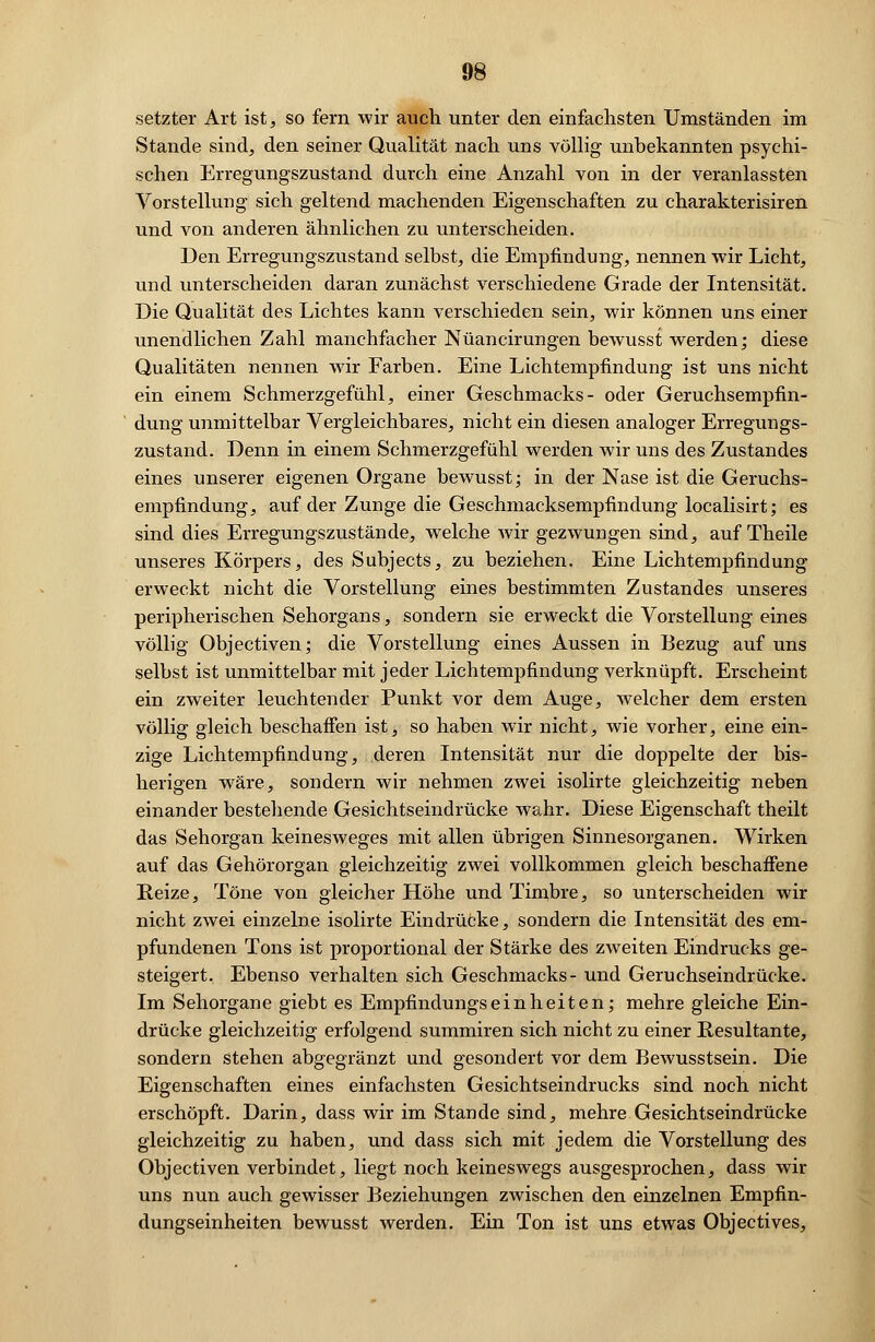 setzter Art ist, so fern wir auch unter den einfachsten Umständen im Stande sind, den seiner Qualität nach uns völlig unbekannten psychi- schen Erregungszustand durch eine Anzahl von in der veranlassten Vorstellung sich geltend machenden Eigenschaften zu charakterisiren und von anderen ähnlichen zu unterscheiden. Den Erregungszustand selbst, die Empfindung, nennen wir Licht, und unterscheiden daran zunächst verschiedene Grade der Intensität. Die Qualität des Lichtes kann verschieden sein, wir können uns einer unendlichen Zahl manchfacher Nüancirungen bewusst werden; diese Qualitäten nennen wir Farben. Eine Lichtempfindung ist uns nicht ein einem Schmerzgefühl, einer Geschmacks- oder Geruchsempfin- dung unmittelbar Vergleichbares, nicht ein diesen analoger Erregungs- zustand. Denn in einem Schmerzgefühl werden wir uns des Zustandes eines unserer eigenen Organe bewusst; in der Nase ist die Geruchs- empfindung, auf der Zunge die Geschmacksempfindung localisirt; es sind dies Erregungszustände, welche wir gezwungen sind, auf Theile unseres Körpers, des Subjects, zu beziehen. Eine Lichtempfindung erweckt nicht die Vorstellung eines bestimmten Zustandes unseres peripherischen Sehorgans, sondern sie erweckt die Vorstellung eines völlig Objectiven; die Vorstellung eines Aussen in Bezug auf uns selbst ist unmittelbar mit jeder Lichtempfindung verknüpft. Erscheint ein zweiter leuchtender Punkt vor dem Auge, welcher dem ersten völlig gleich beschaffen ist, so haben wir nicht, wie vorher, eine ein- zige Lichtempfindung, deren Intensität nur die doppelte der bis- herigen wräre, sondern wir nehmen zwei isolirte gleichzeitig neben einander bestehende Gesichtseindrücke wahr. Diese Eigenschaft theilt das Sehorgan keinesweges mit allen übrigen Sinnesorganen. Wirken auf das Gehörorgan gleichzeitig zwei vollkommen gleich beschaffene Reize, Töne von gleicher Höhe und Timbre, so unterscheiden wir nicht zwei einzelne isolirte Eindrücke, sondern die Intensität des em- pfundenen Tons ist proportional der Stärke des zweiten Eindrucks ge- steigert. Ebenso verhalten sich Geschmacks- und Geruchseindrücke. Im Sehorgane giebt es Empfindungseinheiten; mehre gleiche Ein- drücke gleichzeitig erfolgend summiren sich nicht zu einer Resultante, sondern stehen abgegränzt und gesondert vor dem Bewusstsein. Die Eigenschaften eines einfachsten Gesichtseindrucks sind noch nicht erschöpft. Darin, dass wir im Stande sind, mehre Gesichtseindrücke gleichzeitig zu haben, und dass sich mit jedem die Vorstellung des Objectiven verbindet, liegt noch keineswegs ausgesprochen, dass wir uns nun auch gewisser Beziehungen zwischen den einzelnen Empfin- dungseinheiten bewusst werden. Ein Ton ist uns etwas Objectives,