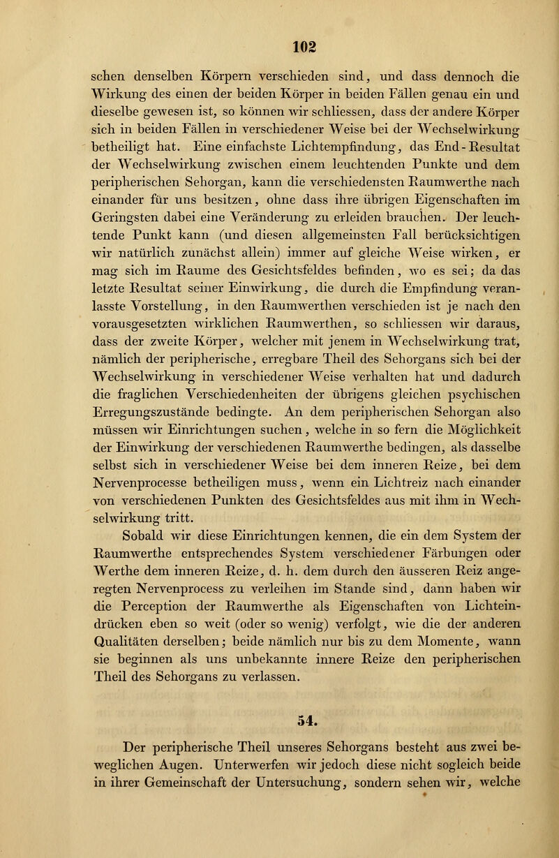 sehen denselben Körpern verschieden sind, und dass dennoch die Wirkung des einen der beiden Körper in beiden Fällen genau ein und dieselbe gewesen ist, so können wir schliessen, dass der andere Körper sich in beiden Fällen in verschiedener Weise bei der Wechselwirkung betheiligt hat. Eine einfachste Lichtempfindung, das End-Resultat der Wechselwirkung zwischen einem leuchtenden Punkte und dem peripherischen Sehorgan, kann die verschiedensten Raumwerthe nach einander für uns besitzen, ohne dass ihre übrigen Eigenschaften im Geringsten dabei eine Veränderung zu erleiden brauchen. Der leuch- tende Punkt kann (und diesen allgemeinsten Fall berücksichtigen wir natürlich zunächst allein) immer auf gleiche Weise wirken, er mag sich im Räume des Gesichtsfeldes befinden, wo es sei; da das letzte Resultat seiner Einwirkung, die durch die Empfindung veran- lasste Vorstellung, in den Raumwerthen verschieden ist je nach den vorausgesetzten wirklichen Raumwerthen, so schliessen wir daraus, dass der zweite Körper, welcher mit jenem in Wechselwirkung trat, nämlich der peripherische, erregbare Theil des Sehorgans sich bei der Wechselwirkung in verschiedener Weise verhalten hat und dadurch die fraglichen Verschiedenheiten der übrigens gleichen psychischen Erregungszustände bedingte. An dem peripherischen Sehorgan also müssen wir Einrichtungen suchen, welche in so fern die Möglichkeit der Einwirkung der verschiedenen Raumwerthe bedingen, als dasselbe selbst sich in verschiedener Weise bei dem inneren Reize, bei dem Nervenprocesse betheiligen muss, wenn ein Lichtreiz nach einander von verschiedenen Punkten des Gesichtsfeldes aus mit ihm in Wech- selwirkung tritt. Sobald wir diese Einrichtungen kennen, die ein dem System der Raumwerthe entsprechendes System verschiedener Färbungen oder Werthe dem inneren Reize, d. h. dem durch den äusseren Reiz ange- regten Nervenprocess zu verleihen im Stande sind, dann haben wir die Perception der Raumwerthe als Eigenschaften von Lichtein- drücken eben so weit (oder so wenig) verfolgt, wie die der anderen Qualitäten derselben; beide nämlich nur bis zu dem Momente, wann sie beginnen als uns unbekannte innere Reize den peripherischen Theil des Sehorgans zu verlassen. 54. Der peripherische Theil unseres Sehorgans besteht aus zwei be- weglichen Augen. Unterwerfen wir jedoch diese nicht sogleich beide in ihrer Gemeinschaft der Untersuchung, sondern sehen wir, welche