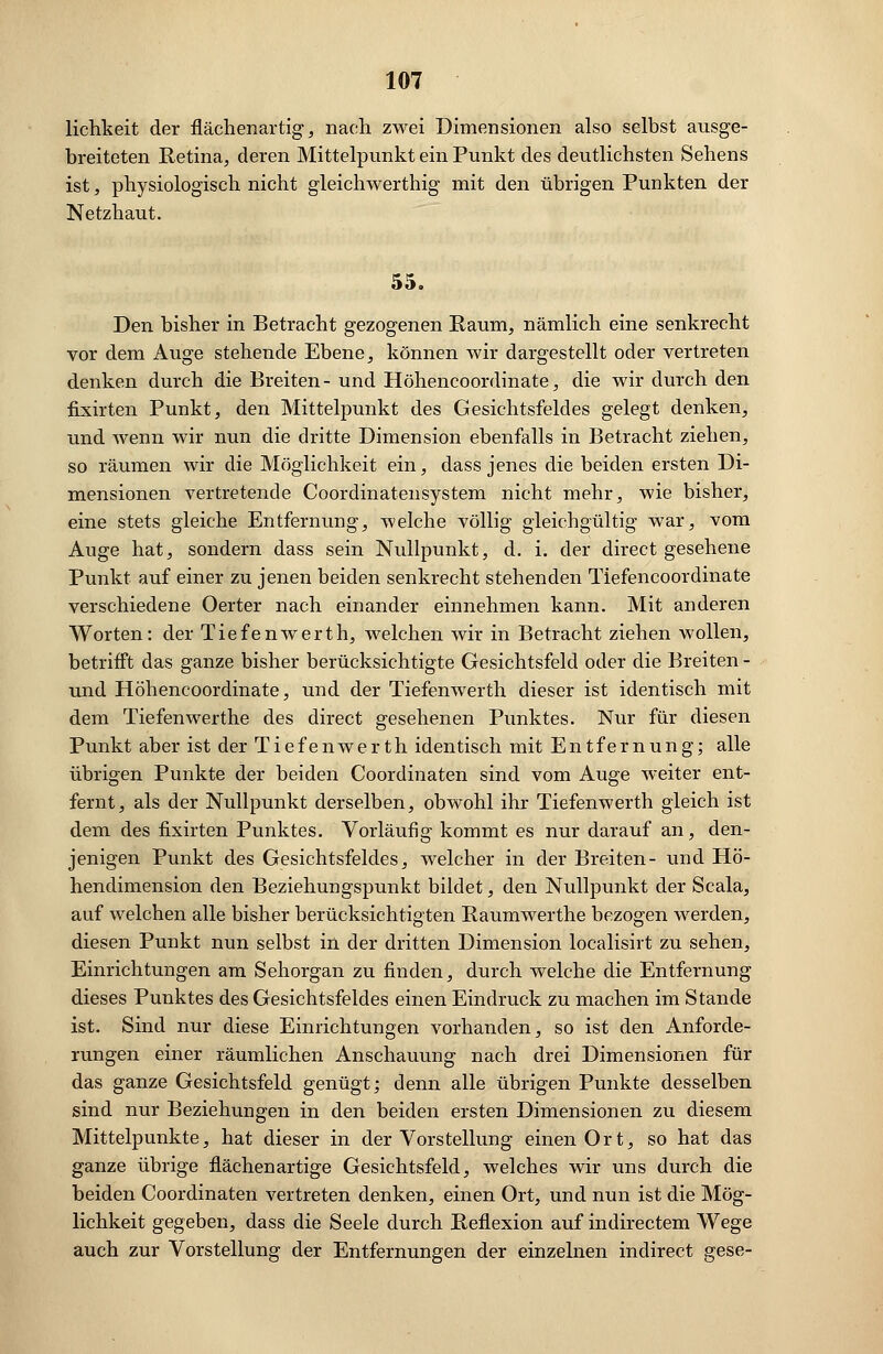lichkeit der flächenartig, nach zwei Dimensionen also selbst ausge- breiteten Retina, deren Mittelpunkt ein Punkt des deutlichsten Sehens ist, physiologisch nicht gleichwertig mit den übrigen Punkten der Netzhaut. 55. Den bisher in Betracht gezogenen Kaum, nämlich eine senkrecht vor dem Auge stehende Ebene, können wir dargestellt oder vertreten denken durch die Breiten- und Höhencoordinate, die wir durch den fixirten Punkt, den Mittelpunkt des Gesichtsfeldes gelegt denken, und wenn wir nun die dritte Dimension ebenfalls in Betracht ziehen, so räumen wir die Möglichkeit ein, dass jenes die beiden ersten Di- mensionen vertretende Coordinatensystem nicht mehr, wie bisher, eine stets gleiche Entfernung, welche völlig gleichgültig war, vom Auge hat, sondern dass sein Nullpunkt, d. i. der direct gesehene Punkt auf einer zu jenen beiden senkrecht stehenden Tiefencoordinate verschiedene Oerter nach einander einnehmen kann. Mit anderen Worten: der Tiefenwerth, welchen wir in Betracht ziehen wollen, betrifft das ganze bisher berücksichtigte Gesichtsfeld oder die Breiten - und Höhencoordinate, und der Tiefenwerth dieser ist identisch mit dem Tiefenwerthe des direct gesehenen Punktes. Nur für diesen Punkt aber ist der Tiefenwerth identisch mit Entfernung; alle übrigen Punkte der beiden Coordinaten sind vom Auge weiter ent- fernt, als der Nullpunkt derselben, obwohl ihr Tiefenwerth gleich ist dem des fixirten Punktes. Vorläufig kommt es nur darauf an, den- jenigen Punkt des Gesichtsfeldes, welcher in der Breiten- und Hö- hendimension den Beziehungspunkt bildet, den Nullpunkt der Scala, auf welchen alle bisher berücksichtigten Raumwerthe bezogen werden, diesen Punkt nun selbst in der dritten Dimension localisirt zu sehen, Einrichtungen am Sehorgan zu finden, durch welche die Entfernung dieses Punktes des Gesichtsfeldes einen Eindruck zu machen im Stande ist. Sind nur diese Einrichtungen vorhanden, so ist den Anforde- rungen einer räumlichen Anschauung nach drei Dimensionen für das ganze Gesichtsfeld genügt; denn alle übrigen Punkte desselben sind nur Beziehungen in den beiden ersten Dimensionen zu diesem Mittelpunkte, hat dieser in der Vorstellung einen Ort, so hat das ganze übrige flächen artige Gesichtsfeld, welches wir uns durch die beiden Coordinaten vertreten denken, einen Ort, und nun ist die Mög- lichkeit gegeben, dass die Seele durch Reflexion auf indirectem Wege auch zur Vorstellung der Entfernungen der einzelnen indirect gese-