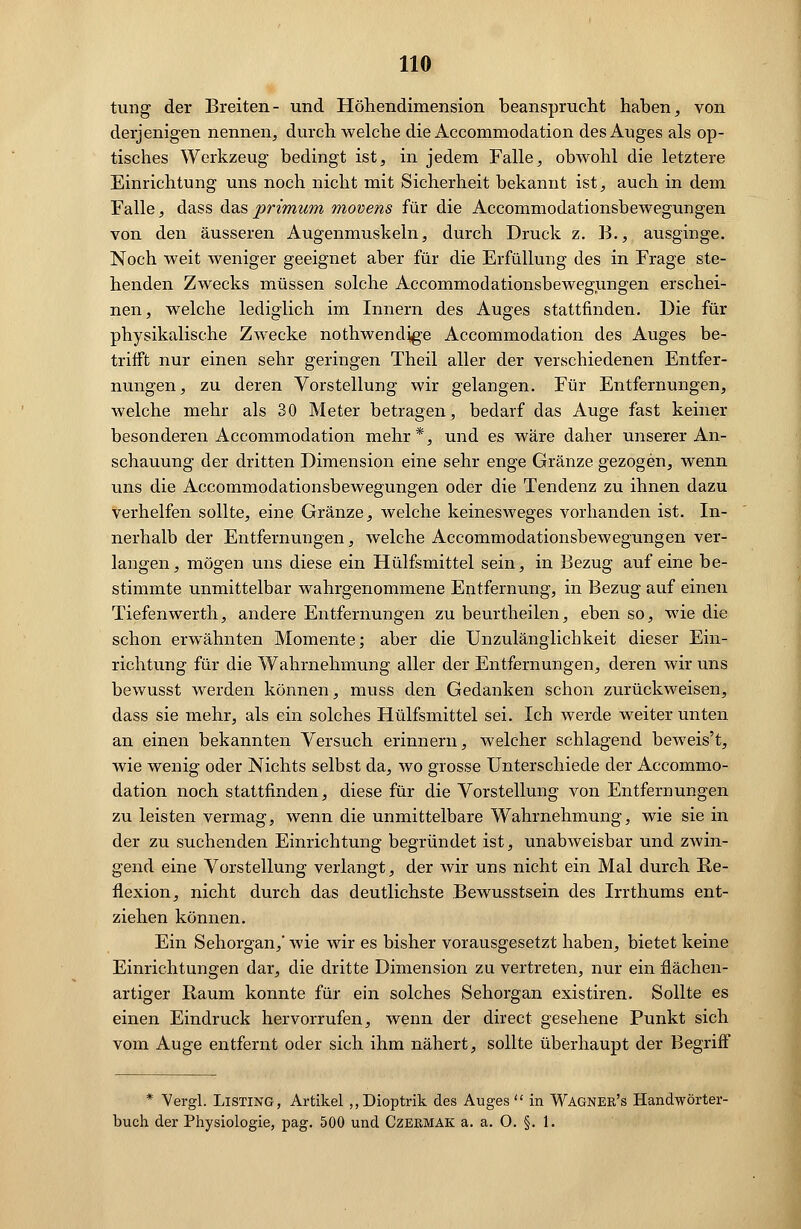 tung der Breiten- und Höhendimension beansprucht haben, von derjenigen nennen, durch welche die Accommodation des Auges als op- tisches Werkzeug bedingt ist, in jedem Falle, obwohl die letztere Einrichtung uns noch nicht mit Sicherheit bekannt ist, auch in dem Falle, dass das primum movens für die Accommodationsbewegungen von den äusseren Augenmuskeln, durch Druck z. B., ausginge. Noch weit weniger geeignet aber für die Erfüllung des in Frage ste- henden Zwecks müssen solche Accommodationsbewegungen erschei- nen, welche lediglich im Innern des Auges stattfinden. Die für physikalische Zwecke nothwendjge Accommodation des Auges be- trifft nur einen sehr geringen Theil aller der verschiedenen Entfer- nungen, zu deren Vorstellung wir gelangen. Für Entfernungen, welche mehr als 30 Meter betragen, bedarf das Auge fast keiner besonderen Accommodation mehr*, und es wäre daher unserer An- schauung der dritten Dimension eine sehr enge Gränze gezogen, wenn uns die Accommodationsbewegungen oder die Tendenz zu ihnen dazu verhelfen sollte, eine Gränze, welche keinesweges vorhanden ist. In- nerhalb der Entfernungen, welche Accommodationsbewegungen ver- langen, mögen uns diese ein Hülfsmittel sein, in Bezug auf eine be- stimmte unmittelbar wahrgenommene Entfernung, in Bezug auf einen Tiefenwerth, andere Entfernungen zu beurtheilen, eben so, wie die schon erwähnten Momente; aber die Unzulänglichkeit dieser Ein- richtung für die Wahrnehmung aller der Entfernungen, deren wir uns bewusst werden können, muss den Gedanken schon zurückweisen, dass sie mehr, als ein solches Hülfsmittel sei. Ich werde weiter unten an einen bekannten Versuch erinnern, welcher schlagend beweis't, wie wenig oder Nichts selbst da, wo grosse Unterschiede der Accommo- dation noch stattfinden, diese für die Vorstellung von Entfernungen zu leisten vermag, wenn die unmittelbare Wahrnehmung, wie sie in der zu suchenden Einrichtung begründet ist, unabweisbar und zwin- gend eine Vorstellung verlangt, der wir uns nicht ein Mal durch Re- flexion, nicht durch das deutlichste Bewusstsein des Irrthums ent- ziehen können. Ein Sehorgan,' wie wir es bisher vorausgesetzt haben, bietet keine Einrichtungen dar, die dritte Dimension zu vertreten, nur ein flächen- artiger Kaum konnte für ein solches Sehorgan existiren. Sollte es einen Eindruck hervorrufen, wenn der direct gesehene Punkt sich vom Auge entfernt oder sich ihm nähert, sollte überhaupt der Begriff * Vergl. Listing, Artikel „Dioptrik des Auges in Wagnek's Handwörter- buch der Physiologie, pag. 500 und Czermak a. a. O. §. 1.