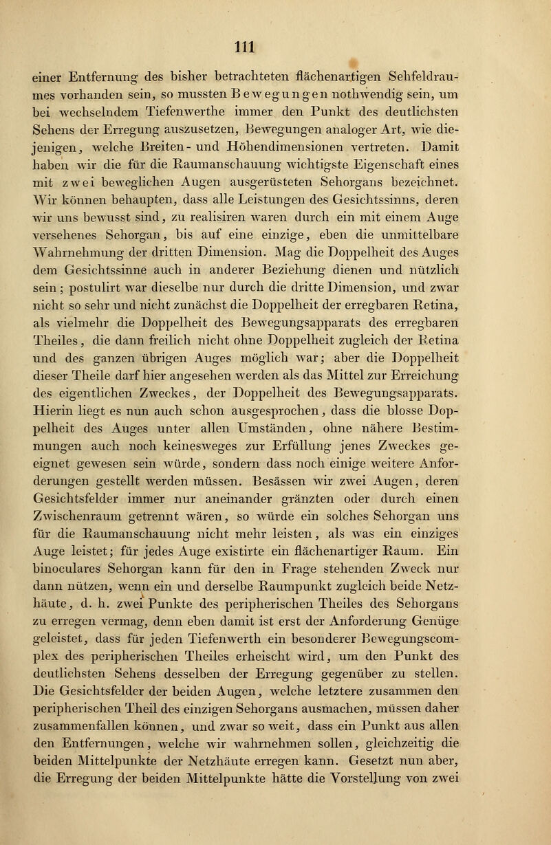 einer Entfernung des bisher betrachteten flächen artigen Sehfeldrau- mes vorhanden sein, so mussten Bewegungen nothwendig sein, um bei wechselndem Tiefenwerthe immer den Punkt des deutlichsten Sehens der Erregung auszusetzen, Bewegungen analoger Art, wie die- jenigen, welche Breiten- und Höhendimensionen vertreten. Damit haben wir die für die Baumanschauung wichtigste Eigenschaft eines mit zwei beweglichen Augen ausgerüsteten Sehorgans bezeichnet. Wir können behaupten, dass alle Leistungen des Gesichtssinns, deren wir uns bewusst sind, zu realisiren waren durch ein mit einem Auge versehenes Sehorgan, bis auf eine einzige, eben die unmittelbare Wahrnehmung der dritten Dimension. Mag die Doppelheit des Auges dem Gesichtssinne auch in anderer Beziehung dienen und nützlich sein; postulirt war dieselbe nur durch die dritte Dimension, und zwar nicht so sehr und nicht zunächst die Doppelheit der erregbaren Betina, als vielmehr die Doppelheit des Bewegungsapparats des erregbaren Theiles, die dann freilich nicht ohne Doppelheit zugleich der Betina und des ganzen übrigen Auges möglich war; aber die Doppelheit dieser Theile darf hier angesehen werden als das Mittel zur Erreichung des eigentlichen Zweckes, der Doppelheit des Bewegungsapparats. Hierin liegt es nun auch schon ausgesprochen, dass die blosse Dop- pelheit des Auges unter allen Umständen, ohne nähere Bestim- mungen auch noch keinesweges zur Erfüllung jenes Zweckes ge- eignet gewesen sein würde, sondern dass noch einige weitere Anfor- derungen gestellt, werden müssen. Besässen wir zwei Augen, deren Gesichtsfelder immer nur aneinander gränzten oder durch einen Zwischenraum getrennt wären, so würde ein solches Sehorgan uns für die Baumanschauung nicht mehr leisten, als was ein einziges Auge leistet; für jedes Auge existirte ein flächenartiger Baum. Ein binoculares Sehorgan kann für den in Frage stehenden Zweck nur dann nützen, wenn ein und derselbe Baumpunkt zugleich beide Netz- häute, d. h. zwei Punkte des peripherischen Theiles des. Sehorgans zu erregen vermag, denn eben damit ist erst der Anforderung Genüge geleistet, dass für jeden Tiefenwerth ein besonderer Bewegungscom- plex des peripherischen Theiles erheischt wird, um den Punkt des deutlichsten Sehens desselben der Erregung gegenüber zu stellen. Die Gesichtsfelder der beiden Augen, welche letztere zusammen den peripherischen Theil des einzigen Sehorgans ausmachen, müssen daher zusammenfallen können, und zwar so weit, dass ein Punkt aus allen den Entfernungen, welche wir wahrnehmen sollen, gleichzeitig die beiden Mittelpunkte der Netzhäute erregen kann. Gesetzt nun aber, die Erregung der beiden Mittelpunkte hätte die Vorstellung von zwei