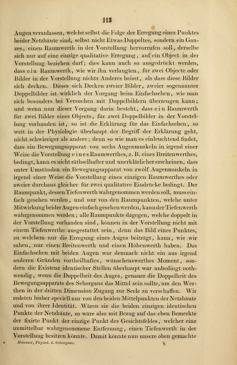 Augen veranlassen, welche selbst die Folge der Erregung eines Punktes beider Netzhäute sind, selbst nicht Etwas Doppeltes, sondern ein Gan- zes, einen Raumwerth in der Vorstellung hervorrufen soll, derselbe sich nur auf eine einzige qualitative Erregung, auf ein Object in der Vorstellung beziehen darf; dies kann auch so ausgedrückt werden, dass ein Raumwerth, wie wir ihn verlangten, für zwei Objecte oder Bilder in der Vorstellung nichts Anderes heisst, als dass diese Bilder sich decken. Dieses sich Decken zweier Bilder, zweier sogenannter Doppelbilder ist wirklich der Vorgang beim Einfachsehen, wie man sich besonders bei Versuchen mit Doppelbildern überzeugen kann; und wenn nun dieser Vorgang darin besteht, dass e i n Raumwerth für zwei Bilder eines Objects, für zwei Doppelbilder in der Vorstel- lung vorhanden ist, so ist die Erklärung für das Einfachsehen, so weit in der Physiologie überhaupt der Begriff der Erklärung geht, nicht schwieriger als andere; denn so wie man es einleuchtend findet, dass ein Bewegungsapparat von sechs Augenmuskeln in irgend einer Weise die Vorstellung einesRaumwerthes, z. B. eines Breitenwerthes, bedingt, kann es nicht räthselhafter und unerklärlicher erscheinen, dass unter Umständen ein Bewegungsapparat von zwölf Augenmuskeln in irgend einer Weise die Vorstellung eines einzigen Raumwerthes oder zweier durchaus gleicher für zwei qualitative Eindrücke bedingt. Der Raumpunkt, dessenTiefemverth wahrgenommen werden soll, muss ein- fach gesehen werden, und nur von den Raumpunkten, welche unter Mitwirkung beider Augen einfach gesehen werden, kann der Tiefenwerth wahrgenommen werden; alle Raumpunkte dagegen, welche doppelt in der Vorstellung vorhanden sind, können in der Vorstellung nicht mit einem Tiefenwerthe ausgestattet sein, denn das Bild eines Punktes, zu welchem nur die Erregung eines Auges beiträgt, kann, wie wir sahen, nur einen Breitenwerth und einen Höhenwerth haben. Das Einfachsehen mit beiden Augen war demnach nicht ein aus irgend anderen Gründen vortheilhaftes, wünschenswerthes Moment, son- dern die Existenz identischer Stellen überhaupt war unbedingt noth- wendig, wenn die Doppelheit des Auges, genauer die Doppelheit des Bewegungsapparats des Sehorgans das Mittel sein sollte, um den Wer- then in der dritten Dimension Zugang zur Seele zu verschaffen. Wir redeten bisher speciell nur von den beiden Mittelpunkten der Netzhäute und von ihrer Identität. Wären sie die beiden einzigen identischen Punkte der Netzhäute, so wäre also mit Bezug auf das eben Bemerkte der fixirte Punkt der einzige Punkt des Gesichtsfeldes, welcher eine unmittelbar wahrgenommene Entfernung, einen Tiefenwerth in der Vorstellung besitzen könnte. Damit könnte nun unsere oben gemachte Meissner, Physiol. d. Sehorgans. Q