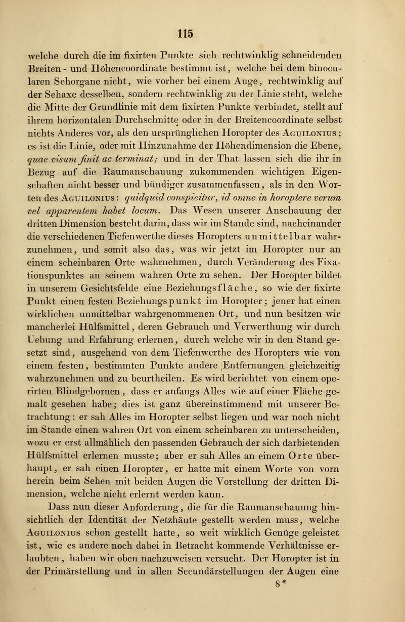 welche durch die im fixirten Punkte sich rechtwinklig schneidenden Breiten- und Höhencoordinate bestimmt ist, welche bei dem binocu- laren Sehorgane nicht, wie vorher bei einem Auge, rechtwinklig auf der Sehaxe desselben, sondern rechtwinklig zu der Linie steht, welche die Mitte der Grundlinie mit dem fixirten Punkte verbindet, stellt auf ihrem, horizontalen Durchschnitte oder in der Breitencoordinate selbst nichts Anderes vor, als den ursprünglichen Horopter des Aguilonius ; es ist die Linie, oder mit Hinzunahme der Höhendimension die Ebene, quae visumßnit ac terminat; und in der That lassen sich die ihr in Bezug auf die Kaumanschauung zukommenden wichtigen Eigen- schaften nicht besser und bündiger zusammenfassen, als in den Wor- ten des Aguilonius : quidquicl conspicitur, id omne in horoptere verum vel apparentem habet locum. Das Wesen unserer Anschauung der dritten Dimension besteht darin, dass wir im Stande sind, nacheinander die verschiedenen Tiefenwerthe dieses Horopters unmittelbar wahr- zunehmen, und somit also das, was wir jetzt im Horopter nur an einem scheinbaren Orte wahrnehmen, durch Veränderung des Fixa- tionspunktes an seinem wahren Orte zu sehen. Der Horopter bildet in unserem Gesichtsfelde eine Beziehungsfläche, so wie der fixirte Punkt einen festen Beziehungspunkt im Horopter; jener hat einen wirklichen unmittelbar wahrgenommenen Ort, und nun besitzen wir mancherlei Hülfsmittel, deren Gebrauch und Verwerthung wir durch Uebung und Erfahrung erlernen, durch welche wir in den Stand ge- setzt sind, ausgehend von dem Tiefenwerthe des Horopters wie von einem festen, bestimmten Punkte andere ;Entfernungen gleichzeitig wahrzunehmen und zu beurtheilen. Es wird berichtet von einem ope- rirten Blindgebornen, dass er anfangs Alles wie auf einer Fläche ge- malt gesehen habe; dies ist ganz übereinstimmend mit unserer Be- trachtung : er sah Alles im Horopter selbst liegen und war noch nicht im Stande einen wahren Ort von einem scheinbaren zu unterscheiden, wozu er erst allmählich den passenden Gebrauch der sich darbietenden Hülfsmittel erlernen musste; aber er sah Alles an einem Orte über- haupt, er sah einen Horopter, er hatte mit einem Worte von vorn herein beim Sehen mit beiden Augen die Vorstellung der dritten Di- mension, welche nicht erlernt werden kann. Dass nun dieser Anforderung, die für die Baumanschauung hin- sichtlich der Identität der Netzhäute gestellt werden muss, welche Aguilonius schon gestellt hatte, so weit wirklich Genüge geleistet ist, wie es andere noch dabei in Betracht kommende Verhältnisse er- laubten, haben wir oben nachzuweisen versucht. Der Horopter ist in der Primärstellung und in allen Secundärstellungen der Augen eine