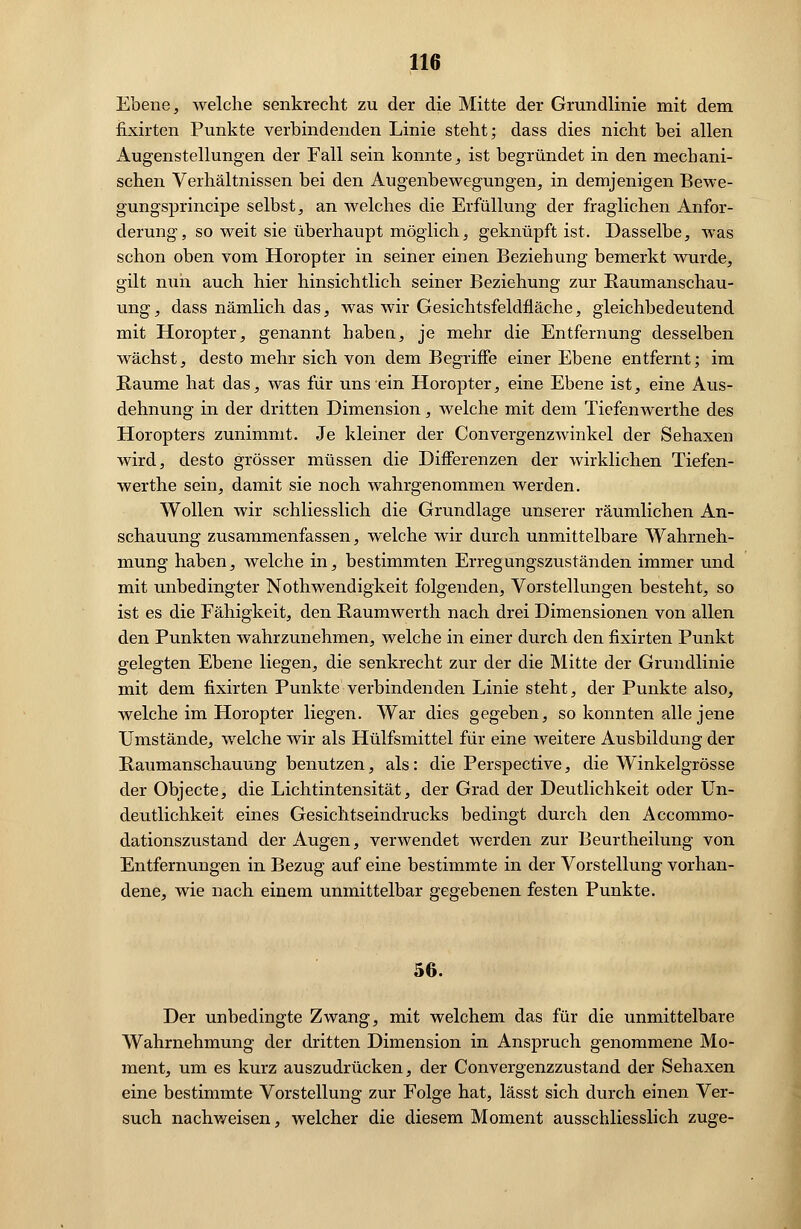 Ebene, welche senkrecht zu der die Mitte der Grundlinie mit dem fixirten Punkte verbindenden Linie steht; dass dies nicht bei allen Augenstellungen der Fall sein konnte, ist begründet in den mechani- schen Verhältnissen bei den Augenbewegungen, in demjenigen Bewe- gungsprincipe selbst, an welches die Erfüllung der fraglichen Anfor- derung, so weit sie überhaupt möglich, geknüpft ist. Dasselbe, was schon oben vom Horopter in seiner einen Beziehung bemerkt wurde, gilt nun auch hier hinsichtlich seiner Beziehung zur Kaumanschau- ung, dass nämlich das, was wir Gesichtsfeldfläche, gleichbedeutend mit Horopter, genannt haben, je mehr die Entfernung desselben wächst, desto mehr sich von dem Begriffe einer Ebene entfernt; im Räume hat das, was für uns ein Horopter, eine Ebene ist, eine Aus- dehnung in der dritten Dimension, welche mit dem Tiefenwerthe des Horopters zunimmt. Je kleiner der Convergenzwinkel der Sehaxen wird, desto grösser müssen die Differenzen der wirklichen Tiefen- werthe sein, damit sie noch wahrgenommen werden. Wollen wir schliesslich die Grundlage unserer räumlichen An- schauung zusammenfassen, welche wir durch unmittelbare Wahrneh- mung haben, welche in, bestimmten Erregungszuständen immer und mit unbedingter Nothwendigkeit folgenden, Vorstellungen besteht, so ist es die Fähigkeit, den Raumwerth nach drei Dimensionen von allen den Punkten wahrzunehmen, welche in einer durch den fixirten Punkt gelegten Ebene liegen, die senkrecht zur der die Mitte der Grundlinie mit dem fixirten Punkte verbindenden Linie steht, der Punkte also, welche im Horopter liegen. War dies gegeben, so konnten alle jene Umstände, welche wir als Hülfsmittel für eine weitere Ausbildung der Raumanschauung benutzen, als: die Perspective, die Winkelgrösse der Objecte, die Lichtintensität, der Grad der Deutlichkeit oder Un- deutlichkeit eines Gesichtseindrucks bedingt durch den Accommo- dationszustand der Augen, verwendet werden zur Beurtheilung von Entfernungen in Bezug auf eine bestimmte in der Vorstellung vorhan- dene, wie nach einem unmittelbar gegebenen festen Punkte. 56. Der unbedingte Zwang, mit welchem das für die unmittelbare Wahrnehmung der dritten Dimension in Anspruch genommene Mo- ment, um es kurz auszudrücken, der Convergenzzustand der Sehaxen eine bestimmte Vorstellung zur Folge hat, lässt sich durch einen Ver- such nachweisen, welcher die diesem Moment ausschliesslich zuge-