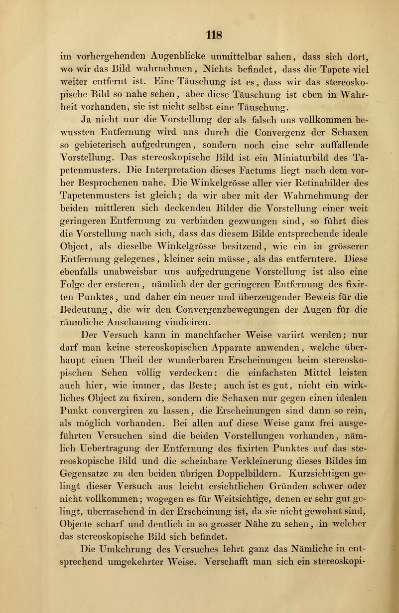 im vorhergehenden Augenblicke unmittelbar sahen, dass sich dort, wo wir das Bild wahrnehmen, Nichts befindet, dass die Tapete viel weiter entfernt ist. Eine Täuschung ist es, dass wir das stereosko- pische Bild so nahe sehen, aber diese Täuschung ist eben in Wahr- heit vorhanden, sie ist nicht selbst eine Täuschung. Ja nicht nur die Vorstellung der als falsch uns vollkommen be- wussten Entfernung wird uns durch die Convergenz der Sehaxen so gebieterisch aufgedrungen, sondern noch eine sehr auffallende Vorstellung. Das stereoskopische Bild ist ein Miniaturbild des Ta- petenmusters. Die Interpretation dieses Factums liegt nach dem vor- her Besprochenen nahe. Die Winkelgrösse aller vier Betinabilder des Tapetenmusters ist gleich; da wir aber mit der Wahrnehmung der beiden mittleren sich deckenden Bilder die Vorstellung einer weit geringeren Entfernung zu verbinden gezwungen sind, so führt dies die Vorstellung nach sich, dass das diesem Bilde entsprechende ideale Object, als dieselbe Winkelgrösse besitzend, wie ein in grösserer Entfernung gelegenes, kleiner sein müsse, als das entferntere. Diese ebenfalls unabweisbar uns aufgedrungene Vorstellung ist also eine Folge der ersteren, nämlich der der geringeren Entfernung des fixir- ten Punktes, und daher ein neuer und überzeugender Beweis für die Bedeutung, die wir den Convergenzbewegungen der Augen für die räumliche Anschauung vindiciren. Der Versuch kann in manchfacher Weise variirt werden; nur darf man keine stereoskopischen Apparate anwenden, welche über- haupt einen Theil der wunderbaren Erscheinungen beim stereosko- pischen Sehen völlig verdecken: die einfachsten Mittel leisten auch hier, wie immer, das Beste; auch ist es gut, nicht ein wirk- liches Object zu fixiren, sondern die Sehaxen nur gegen einen idealen Punkt convergiren zu lassen, die Erscheinungen sind dann so rein, als möglich vorhanden. Bei allen auf diese Weise ganz frei ausge- führten Versuchen sind die beiden Vorstellungen vorhanden, näm- lich Uebertragung der Entfernung des fixirten Punktes auf das ste- reoskopische Bild und die scheinbare Verkleinerung dieses Bildes im Gegensatze zu den beiden übrigen Doppelbildern. Kurzsichtigen ge- lingt dieser Versuch aus leicht ersichtlichen Gründen schwer oder nicht vollkommen; wogegen es für Weitsichtige, denen er sehr gut ge- lingt, überraschend in der Erscheinung ist, da sie nicht gewohnt sind, Objecte scharf und deutlich in so grosser Nähe zu sehen, in welcher das stereoskopische Bild sich befindet. Die Umkehrung des Versuches lehrt ganz das Nämliche in ent- sprechend umgekehrter Weise. Verschafft man sich ein stereoskopi-
