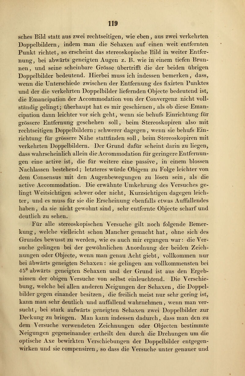 sches Bild statt aus zwei rechtseitigen, wie eben, aus zwei verkehrten Doppelbildern, indem man die Sehaxen auf einen weit entfernten Punkt richtet, so erscheint das stereoskopische Bild in weiter Entfer- nung, bei abwärts geneigten Augen z. B. wie in einem tiefen Brun- nen, und seine scheinbare Grösse übertrifft die der beiden übrigen Doppelbilder bedeutend. Hierbei muss ich indessen bemerken, dass, wenn die Unterschiede zwischen der Entfernung des fixirten Punktes und der die verkehrten Doppelbilder liefernden Objecte bedeutend ist, die Emancipation der Accommodation von der Convergenz nicht voll- ständig gelingt; überhaupt hat es mir geschienen, als ob diese Eman- cipation dann leichter vor sich geht, wenn sie behufs Einrichtung für grössere Entfernung geschehen soll, beim Stereoskopiren also mit rechtseitigen Doppelbildern; schwerer dagegen, wenn sie behufs Ein- richtung für grössere Nähe stattfinden soll, beim Stereoskopiren mit verkehrten Doppelbildern. Der Grund dafür scheint darin zu liegen, dass wahrscheinlich allein die Accommodation für geringere Entfernun- gen eine active ist, die für weitere eine passive, in einem blossen Nachlassen bestehend; letzteres würde Obigem zu Folge leichter von dem Consensus mit den AugenbeAvegun gen zu lösen sein, als die active Accommodation. Die erwähnte Umkehrung des Versuches ge- lingt Weitsichtigen schwer oder nicht, Kurzsichtigen dagegen leich- ter, und es muss für sie die Erscheinung ebenfalls etwas Auffallendes haben, da sie nicht gewohnt sind, sehr entfernte Objecte scharf und deutlich zu sehen. Für alle stereoskopischen Versuche gilt noch folgende Bemer- kung, welche vielleicht schon Mancher gemacht hat, ohne sich des Grundes bewusst zu werden, wie es auch mir ergangen war: die Ver- suche gelingen bei der gewöhnlichen Anordnung der beiden Zeich- nungen oder Objecte, wenn man genau Acht giebt, vollkommen nur bei abwärts geneigten Sehaxen : sie gelingen am vollkommensten bei 45° abwärts geneigten Sehaxen und der Grund ist aus den Ergeb- nissen der obigen Versuche von selbst einleuchtend. Die Verschie- bung, welche bei allen anderen Neigungen der Sehaxen, die Doppel- bilder gegen einander besitzen, die freilich meist nur sehr gering ist, kann man sehr deutlich und auffallend wahrnehmen, wenn man ver- sucht, bei stark aufwärts geneigten Sehaxen zwei Doppelbilder zur Deckung zu bringen. Man kann indessen dadurch, dass man den zu dem Versuche verwendeten Zeichnungen oder Objecten bestimmte Neigungen gegeneinander ertheilt den durch die Drehungen um die optische Axe bewirkten Verschiebungen der Doppelbilder entgegen- wirken und sie compensiren, so dass die Versuche unter genauer und