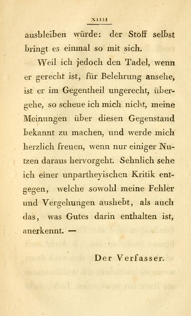 ausbleiben würde: der Stoff selbst bringt es einmal so mit sich. Weil ich jedoch den Tadel^ wenn er gerecht ist^ für Belehrung ansehe, ist er im Gegentheil ungerecht, über- gehe^ so scheue ich mich nicht^ meine Meinungen über diesen Gegenstand bekannt zu machen^ und werde mich herzlich freuen^ wenn nur einiger Nu- tzen daraus hervorgeht. Sehnlich sehe ich einer unparthejischen Kritik ent- gegen, welche sowohl meine Fehler und Vergehungen aushebt, als auch das, was Gutes darin enthalten ist, anerkennt. — Der Verfasser.