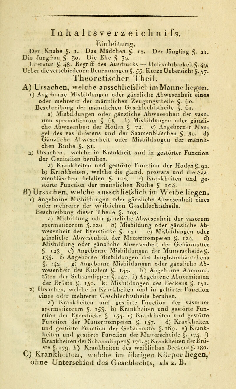 Inhaltsverzeichnifs. Einleitung. Der Knabe §. i. Das Mädchen §. 12. Der Jüngling §. ar. Die Jungfrau § 30. Die Ehe § 39. Literdtur §.48' Bfgr.ff des Ausdrucks-^ Unfrucbibarkelt §. 4g. Ueber die verschiedenen Benennungen §. ßß. Kurze Uebersicht §. 57. TlieoretLsclier 'l'Jieil. A) Ursachen, welche ausschliefslinh im Manne liegen. i) Aiigpbnrne Misbildung^n oder gänzli-he Abwesenheit eines oder mehrerer der männlichen Zeugungstheile §. 60. Beschreibung der männhchen Geschlechtstheile §, 61. a) Misbildurigen oder gän;5!iche Abwesenheit d^r vaso- rum spermaticorum § ög b) Misbildung-n oder gänzli- che Abwesenheit der Hoden § 72. c) Angeborn<r Man- gel des vas d-ferens und der Saamenbläschen § go. d) Gänzlich--' Abwesenheit oder Misbilduogen der männli- chen Ruthe §. 8i- 2) Ursachen, welche in Krankheit und in gestörter Function der Genitalien beruhen. a) Krankheiten und gestörte Function der Hoden §.92. b) Krankheiten, welche die gland. prosfata und die Saa- menbläschen befallen §. 102. c) JCrankh^^iten und ge- störte Function der männlichen Ruche § io4- B)Urs5ahen, welch ausschliefslich im Wf ibe liegen. i) Angeborne Misbiidi. ngen oder gänzliche Abwesenheit eines oder mehrerer der weiblichen Geschlechtstheile. Beschreibung diesf^r Theile §. TOg. a) MisbiHung od^^r gänzliche Abwesenheit der vasorum spermaticorum §. 120 b) Misbildung oder gänzliche Ab- wesenheit der Eyerstöcke § i2r c) Misbiidungen oder gänzliche Abwesenheit der Müttertroropeien §. 124. d) Misbildung oder gänzliche Abwesenheit der Gebärmutter §. 128 O Angeborne Misbiidungen der Mutters^ beide §. 135« ^) Angeborne Misbiidungen des Junglraunhä-stchens §. !42- g) Angeborne Misbiidungen oder gänzi'che Ab- wesenheit des Kitzlers §. 145. h) Angeb rne Abnormi- täten der Schaamlippen §. 147. i) Angeb..rfne Abnormitäten der Brüste §. 150. k^ Misbiidungen des Beckens § 151. 2) Ursachen, welche in Krankheiten und in gpftörter Function eines odr mehrerer Geschlechtstheile beruhen. a) Krankheiten und gesrörte Function der vasorum sperra'ficoriim §. 153. b) Krankhcit-^n und gestörte Fun- ction der Eyerstöcke § i54- 0 Krankheiten und gtstörte Function der Muttertrompeien §. 157. d) Krankheiten und ge-Mörte Function der Gebärmutter §. 160. e) Krank- heiten und gestörte Function der Mu^terscheide §. J74. f> Krankheiten der Si.hac(mlippen§.i76. g) Krdnkheiten der Brü- ste §.179. h) Krankheiten des weiblichen Beckens §. igo. C) Krankhf^iten, welche im übrigen Korper liegen, ohne Unterschied des Geschlechts, als z. B.