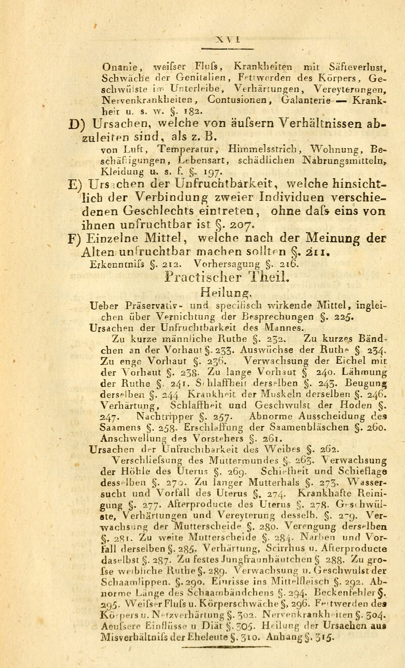 X\ I Onaiiie, weifser Flufs, Kranklieiten mit Safteverlust, Scb.wäcbe Her Genitalien, Fptrwerden des Körpers, Ge- schwülste ir- Unterleibe, Verhär[ungen, VereyteruRgen, Nervenkrankheiten, Contusionen, Galanterie — Krank- he't u. s. w. §. 182. D) Ursachen, welche von äufsern Verhältnissen ab- zuleiten sind, als z. B. von LuFi, Temperatur, Himmelsstrich, Wohnung, Be- schäfiigungen, Lebensart, schädlichen Nahrungsmitteln^ Kleidung u. s. f. g, 197, E) Ursachen der Unfruchtbarkeit, welche hinsicht- lich der Verbindung zweier Individuen verschie- denen Geschlechts eintreten, ohne dafs eins von ihnen unfruchtbar ist §. 207. F) Einzelne Mittel, welche nach der Meinung der Alten unfruchtbar machen sollten §. 211, Efkenntnifa §. 212. Vorhersagung §. 216. Practisclier TheiL Heilung. Ueber Präservativ- und speciiisch wirkende Mittel, inglei- chen ijber Vf-rnichtung der Bpsprechungen §. 225. Ursachen der Unfruchtbarkeit des Mannes. Zu kurze männliche Ruthe §. 233. Zu kurzes Band» eben an der Vorhaut §. 233. Auswüchse der Ruth § 234= Zu enge Vorhaut §. 236. Verwachsung der Eichel mit der Vorhaut §. 238- Zu lange Vorhaut § 240. Lähmung der Ruthe §, 241. Schlaffheit derselben §. 243- Beugung derselben §. 244 Krankh?^it der Muskeln derselben ^. 246. Verhärtung, Schlaffb^^it und Geschwulst der Hoden §. 247. Ndchtripper §. 257. Abnorme Ausscheidung des Saamens §. 258- Erschlaffung der Saamenbläschen §. 260. Anschwellung des Vorstehers §. 261. Ursachen d^r Unfr^vchibärkeit des Weibes §. 262. Verschliefsung des Muttermundes §. 263. Verwachsung der Höhle des Uteru,<i §. 269. Schiefheit und Schieflage desselben §. 270. Zu langer Mutterhals §. 273. W^asser- sucht und Vorfall des Uterus §. 274. Krankhafte Reini- gung §. 277. Afterproducte des Uterus §. 278. G'S*. hwüi- ste, Verhärtungen und Vereyterung desselb. §. 2-9. Ver- wachsung der Mutterscheide §. 280. Verengung derselben §. :i9.i. Zu weite Mutterschelde §. 284- Nar!)en und Vor- fall derselben §, 285» Verhärtung, Scirrhus n. Afterproducte daselbst §. 287. Zu festes Jungfraunhäutchen § 288- Zu gre- ise wfibliche Riithe§. 289. Verwachsung u. (jeschwuUtder Schaamüppen. §.290. Einrisse ins Mitt^lfleisch §. 292. Ab- norme Liinge des Schaambändchens §-294. Beckenfehjer§. 295. Weifsf-r Flufs u. Körperschwäche §, 296. Ff^'twerden dea Kö'pers u. N* fzverhärtung §. 302. Nc^rv^nkrankb iten §. 504. Aeufsere Einflüss»? u Diät Ji-305- Heilung der Ursachen aus Misverhältnifs der Eheleute ^. 310. Anhang §. 515.