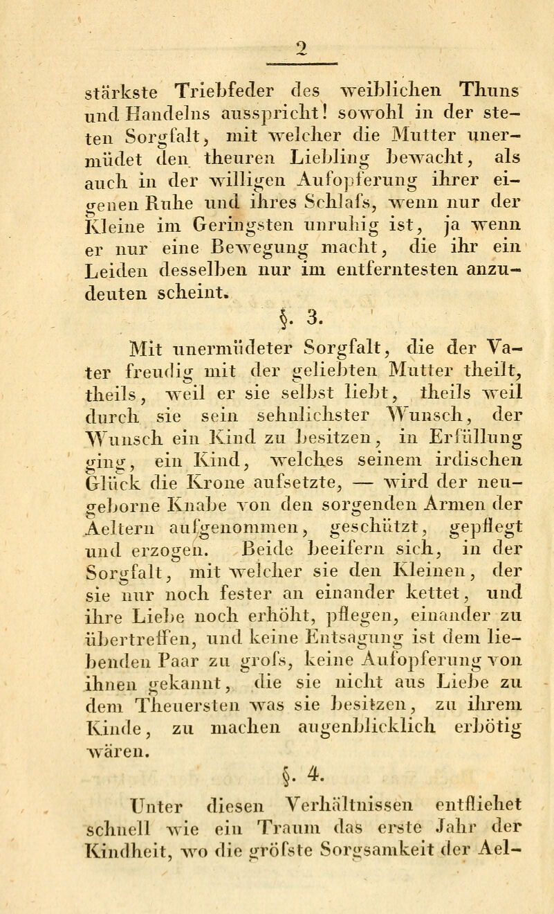 stärkste TrieLfeder des weibliclieii Thiiiis und Handelns ausspriclit! soavoM in der ste- ten Sorgfalt j mit welcher die Mutter iiner- müdet den theuren LieMing Lewacht, als auch in der willigen Aufopferung ihrer ei- genen Ruhe und ihres Schlafs, wenn nur der Kleine im Geringsten unruhig ist, ja wenn er nur eine Bewegung macht, die ihr ein Leiden desselben nur im entferntesten anzu- deuten scheint. §.3. ■ Mit unermüdeter Sorgfalt, die der Va- ter freudig mit der geliebten Mutter theilt, theils, weil er sie selbst liebt, theils weil durch sie sein sehnlichster Wunsch, der Wunsch ein Kind zu besitzen, in Erfüllung gin«:, ein Kind, welches seinem irdischen Gliick die Krone aufsetzte, — wird der neu- ^eborne Knabe Ton den sorgenden Armen der Aeltern aufgenommen, geschützt, gepflegt und erzogen. Beide beeifern sich, in der Sorgfalt, mit weicher sie den Kleinen, der sie nur noch fester an einander kettet, xuid ihre Liebe noch erhöht, pflegen, einander zu übertreffen, und keine Entsagung ist dem lie- benden Paar zu grofs, keine Aufopferung von ihnen gekannt, die sie nicht aus Liebe zu dem Theuersten was sie besitzen, zu ihrem Kinde, zu machen augenblicklich erbötig wären. §.4. Unter diesen Verhältnissen entfliehet schnell Avie ein Traum das erste Jahr der Kindheit, ayo die gröfste Sorgsamkeit der Ael-