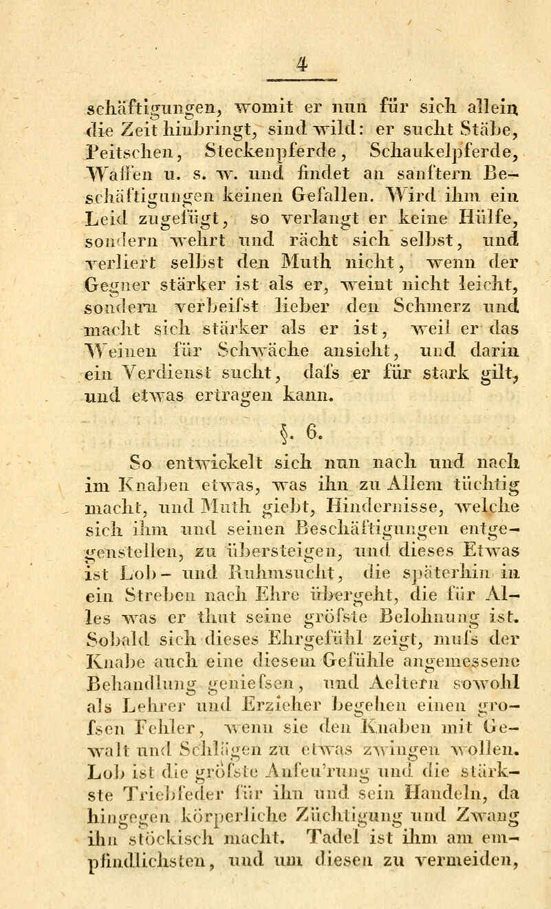 sdiäftigungeiij womit er nun für sicli allein die Zeit iiiuLringt, sind wild: er siiclit Stäbe, Peitschen, Steckenpferde, Scliaukelpferde, Wallen n. s. w. nnd findet an sanftem Be- schäftigungen keinen Gefallen. Wird ihm ein Leid zugefügt, so verlangt er keine Hülfe, sondern wehrt und rächt sich seihst, und Terliert seihst den Muth nicht, wenn der Gegner stärker ist als er, weint nicht leicht, sondern verbeifst lieber den Schmerz und macht sich stärker als er ist, weil er das Weinen für Schwäche ansieht, und darin ein Verdienst sucht, dafs er für stark gilt, und etwas ertragen kann, §. 6. So entwickelt sich nun nach imd nach im Knaben etwas, was ihn zu Allem tüchtig macht, und Muth giebt, Hindernisse, welche sich ihm und seinen Beschäftigungen entge- genstellen, zu übersteigen, und dieses Etwas ist Lob- und Ruhmsucht, die späterhin in ein Streben nach Ehre übergeht, die für Al- les was er thut seine grÖfste Belohnung ist. Sobald sich dieses Ehrgefühl zeigt, inufs der Knabe auch eine diesem Gefühle angemessene Behandlung geniefsen, und Aeltern sowohl als Lehrer und Ersieher begehen einen gro- fsen Fehler, wenn sie den Knaben mit Ge- walt und Schlägen zu etwas zwingen wollen. Lob ist die grofste Anfeu'rung und die stärk- ste Triebfeder für ihn und sein Handeln, da hingegen körperliche Züchtigung xuid Zwang ihu stöckisch macht. Tadel ist ihm am em- pfindlichsten, und um diesen zu vermeiden,