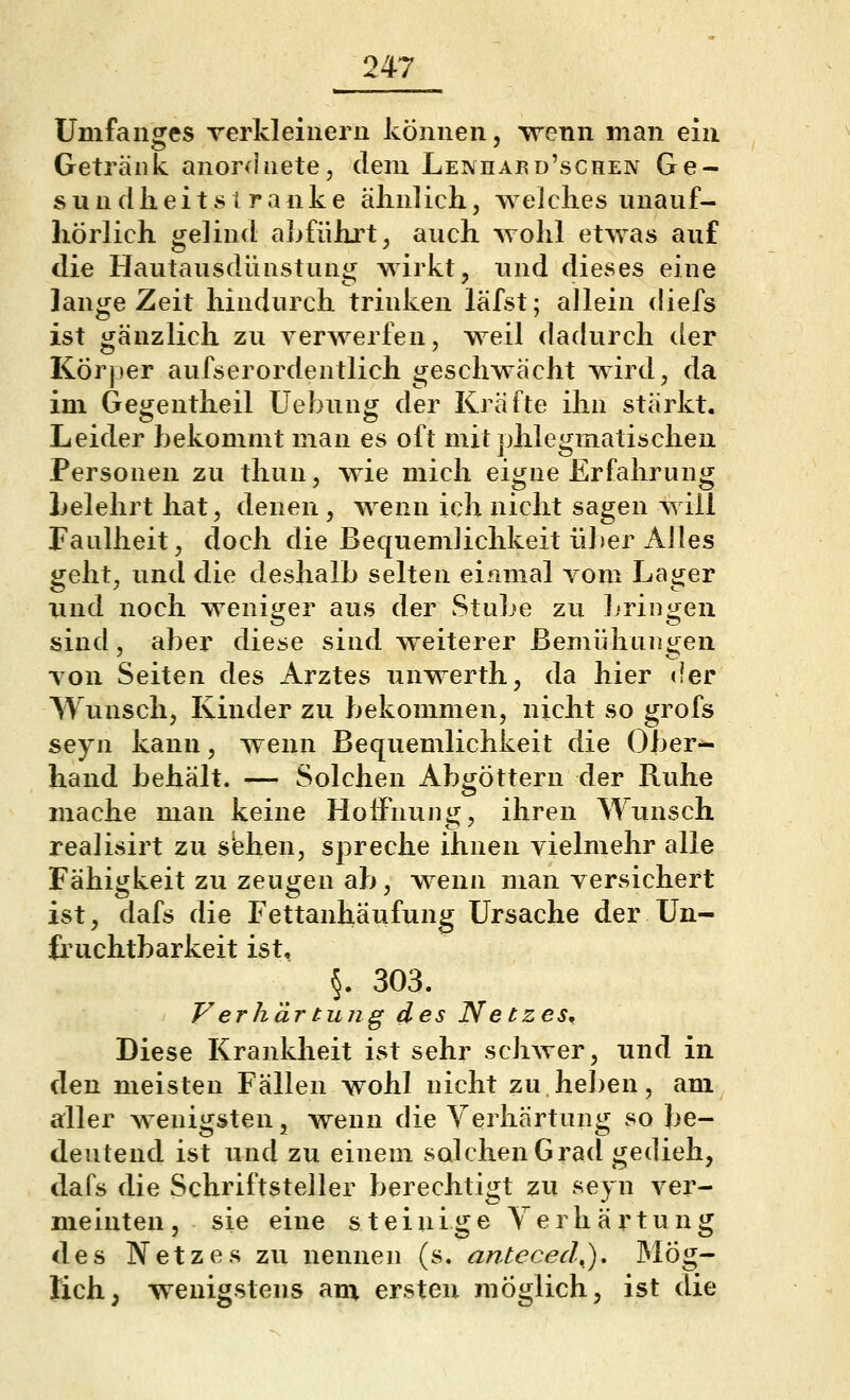 Umfanges verkleinern können, wenn man ein Getränk anordnete, dem Lenhaed'schen Ge- sund li e i 181 r a n k e ähnlich, welches unauf- hörlich gelind abführt, auch wohl etwas auf die Hautausdünstung wirkt, und dieses eine lange Zeit hindurch trinken läfst; allein diefs ist gänzlich zu verwerfen, weil dadurch der Körper aufserordentlich geschwächt wird, da im Gegentheil Uebung der Kräfte ihn stärkt. Leider bekommt man es oft mit phlegmatischen Personen zu thun, wie mich eigne Erfahrung Lelehrt hat, denen , wenn ich nicht sagen will Faulheit, doch die Bequemlichkeit üJier Alles geht, und die deshalb selten einmal vom Lager imd noch weniger aus der Stube zu bringen sind, aber diese sind weiterer Bemühungen von Seiten des Arztes unwerth, da hier der Wunsch, Kinder zu bekommen, nicht so grofs seyn kann, wenn Bequemlichkeit die Ober- hand behält. ■— Solchen Abgöttern der Ruhe mache man keine Hoffnung, ihren Wunsch realisirt zu sehen, spreche ihnen vielmehr alle Fähigkeit zu zeugen ab, wenn man versichert ist, dafs die Fettanhäufung Ursache der Un- fruchtbarkeit ist, §. 303. Verhärtiing des Netzes, Diese Krankheit ist sehr schwer, und in den meisten Fällen wohl nicht zu heben, am aller wenigsten, wenn die Verhärtung so be- deutend ist und zu einem solchen Grad gedieh, dafs die Schriftsteller berechtigt zu seyn ver- meinten, sie eine steinige Yerhärtung des Netzes zu nennen (s. anteced,). Mög- lich; wenigstens am ersten möglich, ist die
