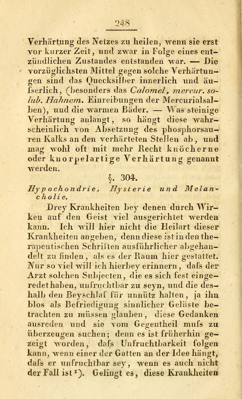 Verhärtung des Netzes zu lieilen, wenn sie erst Tor kurzer Zeit, und zwar in Folge eines ent- ziiiidliclien Zustandes entstanden war. -^- Die vorzügliclisten Mittel gegen solche Verhärtun- gen sind das Ouecksilber innerlich und äu- Iserlich, (besonders das Calomelj, mereur, so- hib. Hahnem, Einreibungen der Mercurialsal- ben), und die warmen Bäder. — Was steinige Verhärtung anlangt, so hängt diese wahr- scheinlich von Absetzung des }3hosphorsau- ren Kalks an den verhärteten Stellen ab , und mag wohl oft mit mehr Recht knöcherne oder knorpelartige Verhärtung genannt werden. §. 304. My]) ochondrie :> Hysterie und Melan^ c holte, Drey Krankheiten bey denen durch Wir- ken auf den Geist viel ausgerichtet werden kann. Ich Avill hier nicht die Heilart dieser Krankheiten an w^eben, denn diese ist in den the- rapeutisclien Scliriiten ausführlicher abgehan- delt zu linden, als es der Raum hier gestattet. Nur so viel will ich hierbey erinnern, dafs der Arzt solchen Subjecten, die es sich fest einge- redet haben, unfruchtbar zu seyn, luid die des- halb den Beyschlaf für unnütz halten, ja ihn bJos als Befriedigung sinnlicher Gelüste be- trachten zu müssen glauben, diese Gedanken ausreden und sie vom Gegentheil mufs zu überzeugen suchen; denn es ist frülierhin ge- zeigt worden, dafs Unfruchtbarkeit folgen kann, wenn einer der Gatten an der Idee hängt, dafs er unfruchtbar sey, wenn es auch nicht der Fall ist ^). Gelingt es, diese Krankheiten