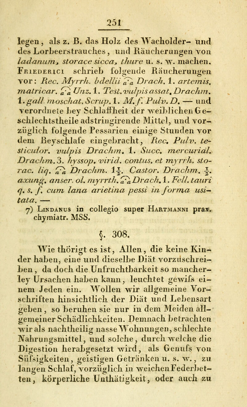 legen, als z. B. das Holz des Wacholder- xind des Lorbeerstrauches, und Räuclierungen von ladaniun, störace sicca^ thure u. s. ay. maclien. FPiiEDERici schrieb foli^ende Räucheruni£en vor: Piec, Myrrh. l?dellii^ Drach, 1. artemis, ?natricar, ^ UnzA* TesLvuIpisassac^Drachm. \,gall moschau Scrup, 1. M.f. Pulv.D, — und verordnete bey Schlauheit der weiblichen Ge- schlechtstheile adstringirende Mittel, und vor- ziii^lich folijende Pessarien einiije Stunden vor dem ßeyschlafe eingebracht, Rec, Pulv. Le- st iculor. Dulpis Drachm, 1. Sacc, mercuriäL Drachm,'^. hyssop» virid, contiis, et myrrh. sto- rac, liq, ^ Drachm. 1^. Castor, Drachni^ -|. axung, anser, oh myrrth.'^ Drach, 1. Fell, tauri q. s, f^ cum lana arietina pessi in forma usi^ tata, — 7) Lindanus in collegio super Hartmannx prax-, chyraiatr. MSS\ §. 308, Wie thorigt es ist, Allen, die keine Kin- der haben, eine und dieselbe Diät vorzuschrei- ben , da doch die Unfruchtbarkeit so niancher- ley Ursachen haben kann, leuchtet gewifs ei- nem Jeden ein. Wollen wir allgemeine Vor- schriften hinsichtlich der Diät und Lebensart geben, so beruhen sie nur in dem Meiden all- gemeiner Schädlichkeiten. Demnach betrachten ■wir als nachtheilig nasse Wohnungen, schlechte Nahrungsmittel, und solche, durchweiche die Digestion herabgesetzt wird, als Genufs von Süfsigkeiten, geistigen Getränken u. s. w., zu langen Schlaf, vorzüglich in weichen Federbet- ten, körperliche Unthätigkeit, oder auch zu