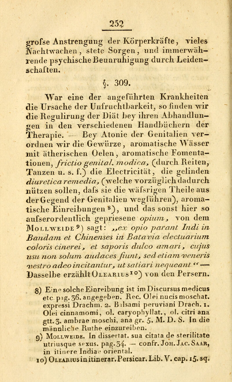 25:> grofse Anstrengmig der Körperkräfte, Tieles Naciitwaclien, stete Sorgen, und immerwäh- rende psychische Beunruhigung durch Leiden- schaften. §. 309. War eine der angeführten Krankheiten die Ursache der Unfruchtbarkeit, so finden wir die Regulirung der Diät Ley ihren Abhandlun- gen in den Terschiedenen Handbüchern der Therapie. Bey Atonie der Genitalien yer- ordnen wir die Gewürze, aromatische Wässer mit ätherischen Oelen, aromatische Fomenta- tionen, frictio genital, modica^ (durch Reiten, Tanzen u. s. f.) die Electricität, die gelinden diureticaremedia^ (welche vorzüglich dadurch nützen sollen, dafs sie die wäfsrigen Theile aus der Gegend der Genitalien wegführen), aroma- tische Einreibungen 8}, und das sonst hier so aufserordeutlich gepriesene opiumj von dem MoLLWEiDE^) sagt: j^ex opio parant Indl in Baiidam et Chijxenses in Batavia electuarium coloris einer ei y et saporis dulco amari, cujus usu non soJum audaces fiunt^ sed etiarn veneris Oestro adeo incitantur^ utsatiari nequeant *^*'— Dasselbe erzähltOlearius^o) von den Persern. S) E'nr^ solche Einreibung ist imDiscursusmedicus etc p^g. 36. angeg'^beD. Rec. Olei nucis nioschat. expressi Drachm. 2. Baisami peruviani Drach. i. Olei cinnamomi, ol. caryophyllat., ol. citri ana gtt.3. ambrae moschi, ana gr. 5. M. D. S. In die männliche Rurhe einzureiben, g^i Mollweide. In dissertat. sua citata de sterilitate utriusque sfxus. pag.34. — confr. Joh. Jac. Saar, in itinrre India- orienral.