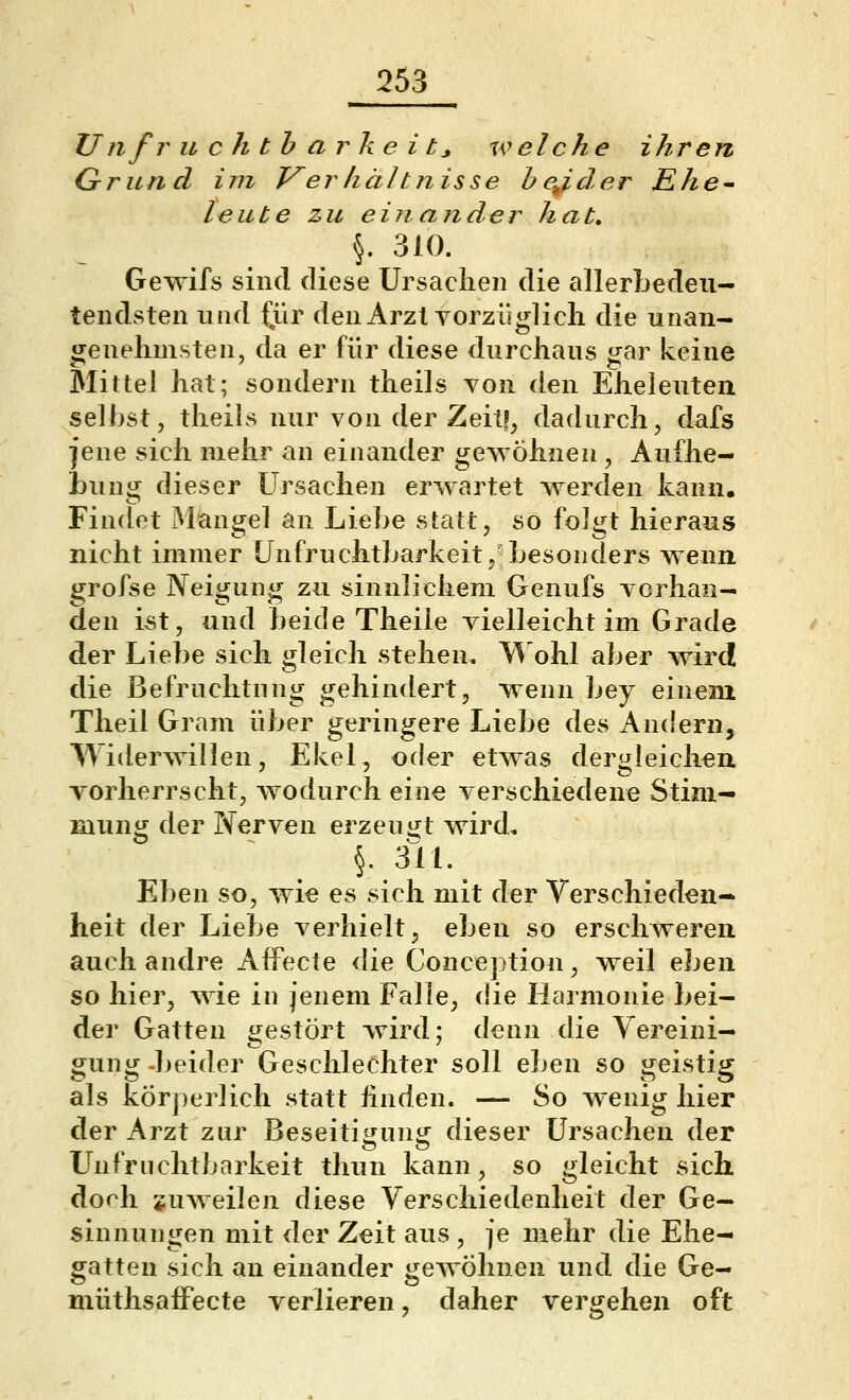 Unfruchtbarkeit^ u^ eiche ihren Qrund im T^erhältnisse hej^der Ehe^ leilte zu ein ander hat, §. 310. Gewifs sind diese Ursaclien die allerbedeu- teiidsten und ^ür den Arzt Yorzüglich die unan- genehmste n, da er für diese durchaus gar keine Mittel hat; sondern theils von den Eheleuten selbst, theils nur von der Zeit!, dadurch, dafs jene sich mehr an einander gewöhnen , Aufhe- bung dieser Ursachen erwartet werden kann. Findet Mangel an Liebe statt, so folgt hieraus nicht immer Unfruchtbarkeit, besonders wenn grofse Neigung zu sinnlichem Genufs vorhan- den ist, und beide Theile vielleicht im Grade der Liebe sich gleich stehen. \^ ohl aber wird die Befruchtung gehindert, wenn bey einem Theil Gram über geringere Liebe des Andern, Widerwillen, Ekel, oder etwas dergleichen vorherrscht, wodurch eine verschiedene Stim- mung der Nerven erzeugt wird, §. 311. Eben so, wie es sich mit der Verschieden- heit der Liebe verhielt, eben so erschweren auch andre AfFecte die Conception, weil ehen so hier, wie in jenem Falle, die Harmonie bei- der Gatten gestört wird; denn die Vereini- gung -beider Geschlechter soll eben so geistig als körperlich statt hnden. — So wenig hier der Arzt zur Beseititruni^ dieser Ursachen der Unfruchtbarkeit thun kann, so gleicht sich doch juweilen diese Verschiedenheit der Ge- sinnungen mit der Zeit aus, je mehr die Ehe- gatten sich an einander gewöhnen und die Ge- müthsafFecte verlieren, daher vergehen oft
