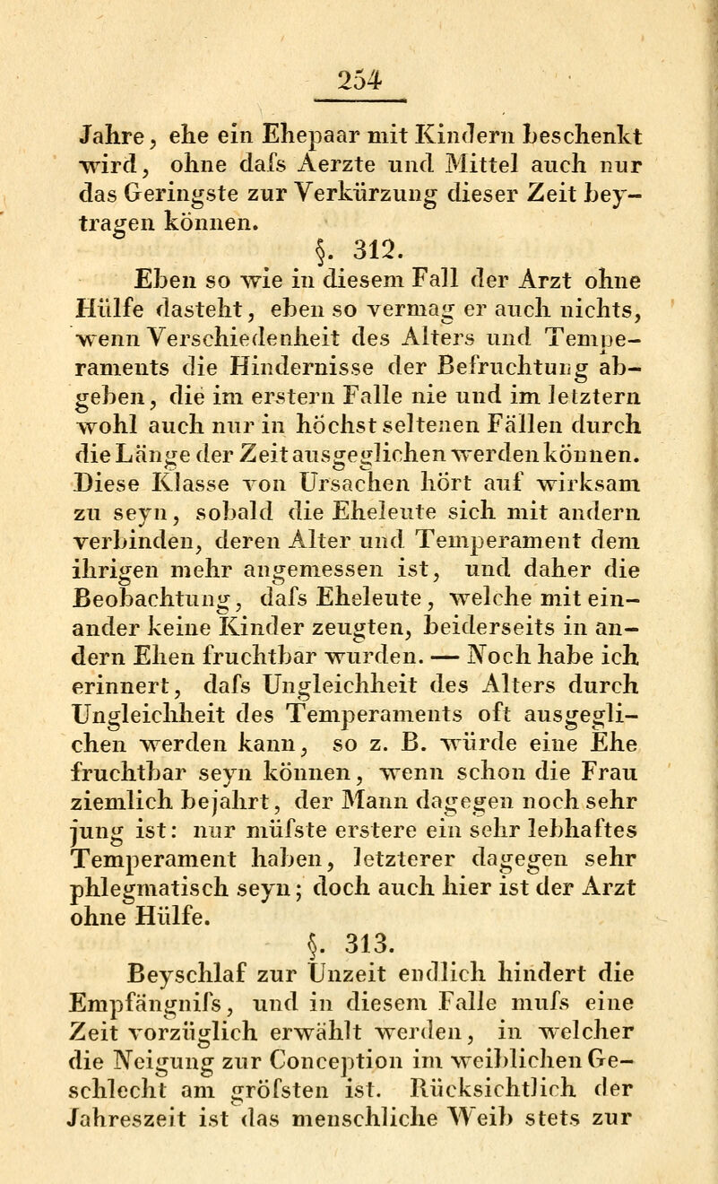 Jahre 5 ehe ein Ehepaar mit Kindern Leschenkt wird, ohne clafs Aerzte und Mittel auch nur das Geringste zur Verkürzung dieser Zeit hey- tragen können. §. 312. Ehen so wie in diesem Fall der Arzt ohne Hülfe dasteht, ehen so vermag er auch nichts, wenn Verschiedenheit des Alters und Tempe- raments die Hindernisse der Befruchtung ab- gehen^ die im er^stern Falle nie und im letztern wohl auch nur in höchst seltenen Fällen durch dieLän«je der Zeit aus^erfichen werden können. Diese Klasse von Ursachen hÖrt auf wirksam zu seyn, sobald die Eheleute sich mit andern verbinden, deren Alter und Temperament dem ihrigen mehr angemessen ist, und daher die Beobachtung, dafs Eheleute, welche mit ein- ander keine Kinder zeugten, beiderseits in an- dern Ehen fruchtbar wurden. — Noch habe ich erinnert, dafs Ungleichheit des Alters durch Ungleichheit des Temperaments oft ausgegli- chen werden kann, so z. B. würde eine Ehe fruchtbar seyn können, wenn schon die Frau ziemlich bejahrt, der Mann dagegen noch sehr jung ist: nur müfste erstere ein sehr lebhaftes Temperament haben, letzterer dagegen sehr phlegmatisch seyn; doch auch hier ist der Arzt ohne Hülfe. §. 313. Beyschlaf zur Unzeit endlich hindert die Empfängnifs, und in diesem Falle mufs eine Zeit vorzüglich erwählt werden, in welcher die Neigung zur Conception im weiblichen Ge- schlecht am gröfsten ist. Rücksicht]ich der Jahreszeit ist das menschliche Weib stets zur