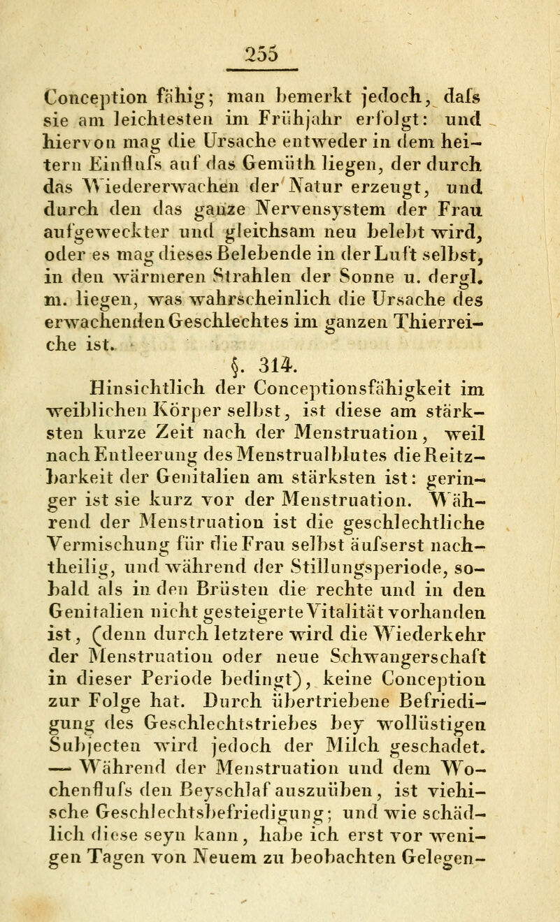 Concejrtion fähig; man bemerkt jedoch, dafs sie am leichtesten im Frühjahr erloJgt: und hiervon mag die Ursache entweder in dem hei- tern Einflnfs auf das Gemiith liegen, der durch das Wiedererwachen der Natur erzeugt, und durch den das ganze Nervensystem der Frau aufgeweckter und gleichsam neu helel>t wird, oder es mag dieses Belehende in der Luft selbst, in den wärmeren Strahlen der Sonne u. dergl. m. liegen, was w^ahrscheinlich die Ursache des erw^achenden Gesclilechtes im jjanzen Thierrei- che ist. §. 314. Hinsichtlich der Conceptionsfähigkeit im weiblichen Körper selbst, ist diese am stärk- sten kurze Zeit nach der Menstruation, weil nach Entleerung desMenstrualblutes dieReitz- Larkeit der Genitalien am stärksten ist: gerin- ger ist sie kurz vor der Menstruation. W'äh- rend der Menstruation ist die geschlechtliche Vermischung für die Frau selbst äufserst nach- theilig, und w ährend der Stillungsperiode, so- bald als in den Brüsten die rechte und in den Genitalien nicht gesteigerte Vitalität vorhanden ist, (denn durch letztere wird die Wiederkehr der IMenstruation oder neue Schwangerschaft in dieser Periode bedingt), keine Conception zur Folge hat. Durch übertriebene Befriedi- gung des Geschlechtstriebes bey w^ollüstigen Subjecten wird jedoch der Milch geschadet. — Während der Menstruation und dem Wo- chenfllufs den Beyschlaf auszuüben, ist viehi- sche Geschlechtsbefriedigung; und wie schäd- lich diese seyn kann, habe ich erst vor w^eni- gen Tagen von Neuem zu beobachten Gelegen-