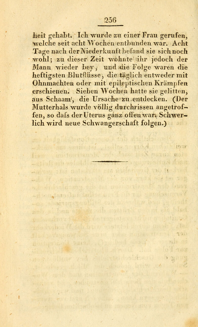 lieit gehabt. Icli wurde zu einer Frau gerufen, ■welche seit acht Wochen enthühden war. Acht Tage nach der Niederkunft befand sie sich noch wohl; zu dieser Zeit w^ohnte ihr jedoch der Mann wieder bey, und-die Folge waren die heftigsten Blutiiüsse, die täglich entweder mit Ohnmächten oder mit epileptischen Krämpfen erschienen. Sieben Wochen hatte sie gelitten, aus Schaanv, die Ursache zu-entdecken. (Der Mutterhals wurde völlig durchrissen angetrof- fen, so dafs der Uterus ganz ofi'enwari Schwer- lich wird neue Schwangerschaft folgen.)