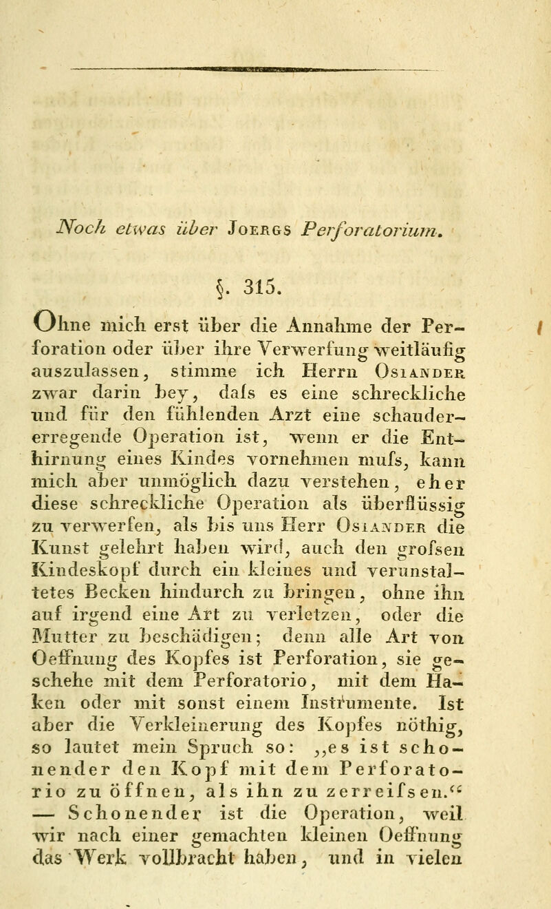Noch etwas über Joergs PerfOratorium, §. 315. Ohne mich erst über die Annahme der Per- foration oder üLer ihre Verwerfung weitläufig auszulassen, stimme ich Herrn Osia.nder zwar darin hey, dals es eine schreckliche und für den fühlenden Arzt eine schauder- erregende Operation ist, wenn er die Ent- hirnung eines Kindes vornehmen mufs, kann mich aber unmöglich dazu yerstehen, eher diese schreckliche Operation als überflüssig zu verwerfen, als bis uns Herr Osiander die Kunst gelehrt haben wird, auch den grofsen Kindeskopf durch ein kleines und verunstal- tetes Becken hindurch zu bringen, ohne ihn auf irgend eine Art zu verletzen, oder die Mutter zu beschädigen; denn alle Art von Oeffnung des Kopfes ist Perforation, sie ge- schehe mit dem Perforatorio, mit dem Ha- ken oder mit sonst einem Insti^umente. Ist aber die Verkleinerung des Kopfes nöthig, so lautet mein Spruch so: ,,e8 ist scho- nender den Kopf mit dem Perforato- rio zu Öffnen, als ihn zu zerreifsen/' — Schonender ist die Oj)eration, weil wir nach einer gemachten kleinen Oefi'nung das Werk vollbracht habe«; und in vielen