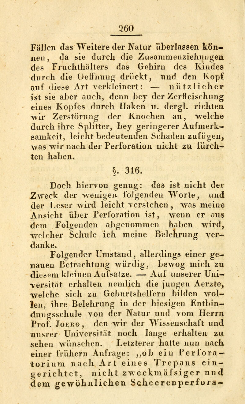 Fällen das Weitere der Natur überlassen kön- nen, da sie durch die ZusammeuziehuDgen des Fruchtliälters das Gehirn des Kindes durch die Oeifnung drückt, und den Kopf auf diese Art verkleinert: — nützlicher ist sie aher auch, denn bey der Zerfleischung eines Kopfes durch Haken n. dergl. richten wir Zerstörung der Knochen an, welche durch ihre vSplitter, bey geringerer Aufmerk- samkeit, leicht bedeutenden Schaden zufügen, was wir nach der Perforation nicht zu fürch- ten haben. §. 316. Doch hiervon genug: das ist nicht der Zweck der wenigen folgenden Worte, und der Leser wird leicht verstehen, was meine Ansicht über Perforation ist, wenn er aus dem Folgenden abgenommeu haben wird, welcher Schule ich meine Belehrung ver- danke. Folgender Umstand, allerdings einer ge- nauen Betrachtung würdig, bewog mich zu diesem kleineu Aufsatze. — Auf unserer Uni- versität erhalten nemlich die jungen Aerzte, welche sich zu Geburtshelfern bilden wol- len, ihre Belehrung in der hiesigen Entbin- duugsschule von der Natur und vom Herrn Prof. JoERG, den wir der Wissenschaft und unsrer Universität noch lange erhalten zu sehen wünschen. Letzterer hatte nun nach einer frühern Anfrage: ,,ob ein Perfora- tori um nach Art eines Trepans ein- gerichtet, nicht zweckmäfsiger und dem gewöhnlichen Scheerenperfora-