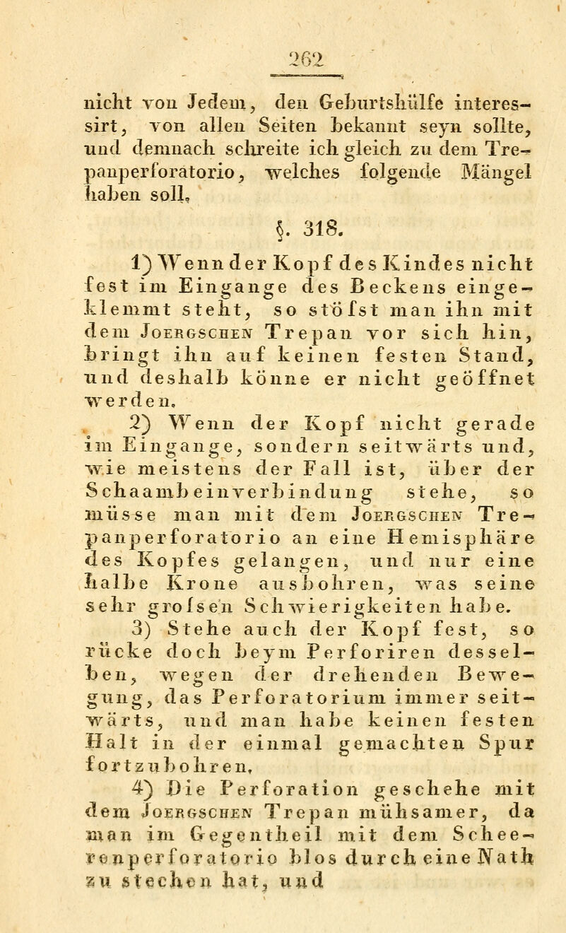 nicht Tou Jedem 5 eleu Geburtsluilfe interes- sirt, Ton allen Seiten bekannt seyn sollte, nncl demnach sclu'eite ich gleich zu dem Tre-^ panperforatorio, welches folgende Mängel haben soll? §. 318. 1) Wenn der Kopf des Kindes nicht fest im Eingange des Beckens einge-^ klemmt steht, so stxJfst man ihn mit dem JoERGSCHEN Trepan vor sich hin, bringt ihn auf keinen festen Stand, und deshalb könne er nicht geöffnet werden, 2) Wenn der Kopf nicht gerade im Eingange, sondern seitwärts und, wie meistens der Fall ist, über der Schaambeinverbindung stehe, so anüsse man mit dem Joergschen Tre-' panperforatorio an eine Hemisphäre des Kopfes gelangen, und nur eine halbe Krone ausbohren, was seine sehr grolsen Sehwierigkeiten habe. 3) Stehe auch der Kopf fest, so rücke doch beym Perforiren dessel- ben, wegen der drehenden Bewe- gung, das PerfOratorium immer seit- wärts, und man habe keinen festen Halt in der einmal gemachten Spur fortzu bohren» 4) Die Perforation geschehe mit dem Joergschen Trepan mühsamer, da nxan im Gegentheil mit dem Schee- tenpc^rforatorio blos durch eine JYath zu stechen bat, und