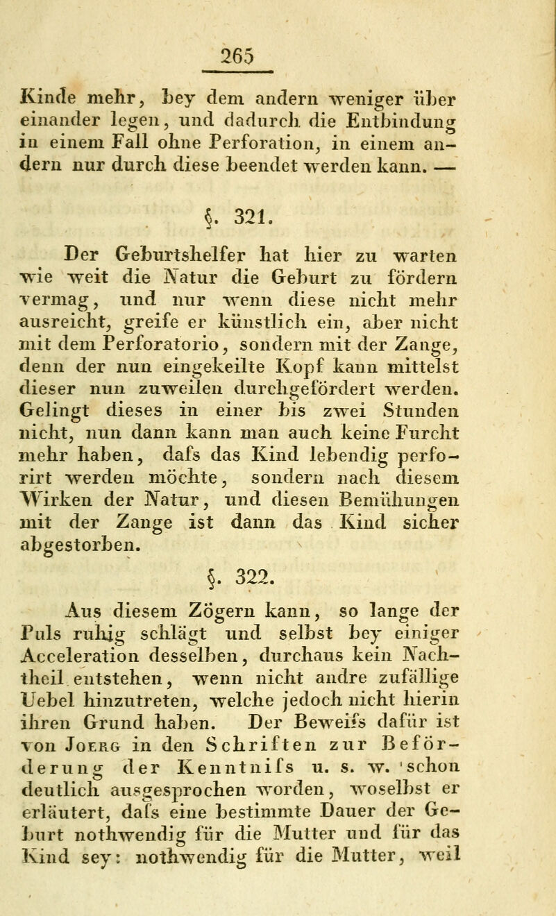 Kinde mehr, bey dem andern weniger über einander legen, und dadurch die Entbindung in einem Fall ohne Perforation, in einem an- dern nur durch diese beendet werden kann. — §. 321. Der Geburtshelfer hat hier zu warten wie weit die Natur die Geburt zu fördern Terniag, und nur wenn diese nicht mehr ausreicht, greife er künstlich ein, aljer nicht mit dem Perforatorio, sondern mit der Zange, denn der nun eingekeilte Kopf kann mittelst dieser nun zuweilen durchgefÖrdert werden. Gelingt dieses in einer bis zwei Stunden nicht, nun dann kann man auch keine Furcht mehr haben, dafs das Kind lebendig perfo- rirt werden möchte, sondern nach diesem Wirken der Natur, und diesen Bemühungen mit der Zange ist dann das Kind sicher abgestorben. §. 322. Aus diesem Zögern kann, so lange der Puls rulxig schlägt und selbst bey einiger Acceleration desselben, durchaus kein JYach- theil entstehen, wenn nicht andre zufällige Uebel hinzutreten, welche jedoch nicht hierin ihren Grund haben. Der Beweifs dafür ist von JoERG in den Schriften zur Beför- derung der Kenntnifs u. s. w. schon deutlich ausgesprochen worden, woselbst er erläutert, dafs eine bestimmte Dauer der Ge- burt nothwendig für die Mutter und für das Kind sey: nothwendig für die Mutter, weil