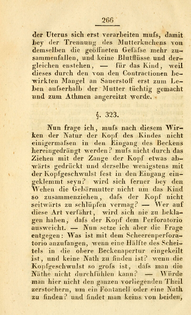 der Uterus sich erst verarLeiten mufs, damit hej der Trennung des Mutterkuchens von demselben die geöffneten Getäfse mehr zu- sammenfallen, und keine Blutflüsse und der- gleichen enstehen^ — für das Kind^ weil dieses durch den von den Contractionen be- wirkten Mangel an Sauerstoff erst zum Le- ben aufs erhalb der Mutter tüchtig gemacht und zum Athmen angereitzt \Terde, §. 323. Nun frage ieh^ mufs nach diesem Wir- ken der lYatur der Kopf des Kindes nicht «iniijermafsen in den Eint^an«; des Beckens liereingedrängt werden? mufs nicht durch das Ziehen mit der Zange der Kopf etwas ab- wärts iiedrückt und derselbe weniijstens mit der Kopfgeschwulst fest in den Eingang ein- geklemmt seyn? wird sich ferner bey den Wehen die Gel)ärmutter nicht um das Kind so zusammenziehen, dafs der Kopf nicht seitwärts zu schlüpfen vermag? — Wer auf diese Art verfährt, wird sich nie zu bekla- gen haben, dafs der Kopf dem Perforatorio ausweicht. -^ Nun setze ich aber die Fräse entgegen: Was ist mit dem Scheerenperfora- torio anzufangen, wenn eine Hälfte des Schei- tels in die obere Beckenapertur eingekeilt ist, und keine Natli zu iinden ist? wenn die Kopfgeschwulst so grofs ist, dafs man die Näthe nicht durchfühlen kann? — Würde man hier nicht den ganzen vorliegenden Theil zerstochern, um ein Fontanell oder eine Nath zu hnden ? und findet man keins von beiden,