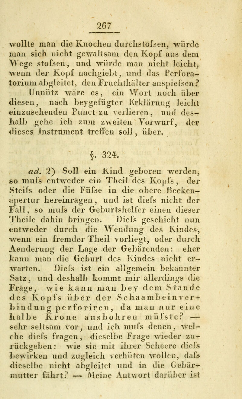 •wollte man die Knochen durclistofsen, -würcle man sich nicht gewaltsam den Kopf ans dem V^'ege stofsen, und wiirde man nicht leicht, •wenn der Kopf nachgie])t, nnd das Perfora- lorium abgleitet, den Frnclithälter anspiefsen? Unnütz Aväre es, ein Wort noch üLer diesen, nach beygefügter Erklärung leicht einzusehenden Punct zu verlieren, und des- halb gehe ich zum zweiten Vorwurf, dev dieses Instrument treffen soll, über. ' §. 324. ad, 2} Soll ein Kind geboren werden, so mufs entAveder ein Tlieil des Kopfs, der Steifs oder die Füfse in die obere Becken- apertur hereinragen, und ist diefs nicht der Fall, so mufs der Geburtshelfer einen dieser Theile dahin brinH:en. Diefs j^eschieht nun entweder durch die Wendung des Kindes, -wenn ein fremder Theil vorliegt, oder durch Aenderung der Lage der Gebärenden: eher kann man die Geburt des Kindes nicht er- warten. Diefs ist ein allgemein bekannter Satz, und deshalb kommt mir allerdings die Frage , wie kann man b e y dem Stande des Kopfs über der S c ha amb ein Ver- bindung perforiren, da man nur eine halbe Krone ausbohren müfste? — sehr seltsam vor, und ich mufs denen, wel- che diefs fragen, dieselbe Frage wieder zu- rückgeben : wie sie mit ihrer Scheere diefs bewirken und zugleich verhüten wollen, dafs dieselbe nicht abgleitet und in die Gebär- mutter fährt? •— Meine Autwort darüber ist