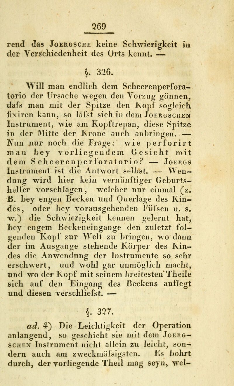 rend das Joergsche keine Schwierigkeit in der Verschiedenheit des Orts kennt. — §. 326. Will man endlich dem Scheerenperfora- torio der Ursache wegen den Vorzug gönnen, dafs man mit der S])itze den KopT sogleich iiyiren kann, so läfst sich in dem Joergschen Instrument, wde am Kopftrejian, diese Spitze in der Mitte der Krone auch anbringen. — Nun nur noch die Frage; wie perforirt man bey vorliegendem Gesicht mit dem S cheerenperforatorio? — Joergs Instrument ist die Antwort selbst. — Wen- dung wird hier kein vernünftiger Geburts- helfer vorschlagen, welcher nur einmal (z, B. bey engen Becken und Querlage des Kin- des, oder bey vorausgehenden Füfsen u. s. w.) die Schwierigkeit kennen gelernt hat, bey engem Becken ein gange den zuletzt fol- genden Kopf zur Welt zu bringen, wo dann der im Ausgange stehende Körper des Kin- des die Anwendung der Instrumente so sehr erschwert, und wohl gar unmöglich macht, und w^o der Kopf mit seinem breitesten Theile sich auf den Eingang des Beckens auflegt und diesen verschliefst. — §. 327. ad, 4) Die Leichtigkeit der Operation anlangend, so geschieht sie mit dem Joerg- schen Instrument nicht allein zu leicht, son- dern auch am zweckmäfsigsten. Es bohrt durch, der vorliegende Theil mag seyn, wel-