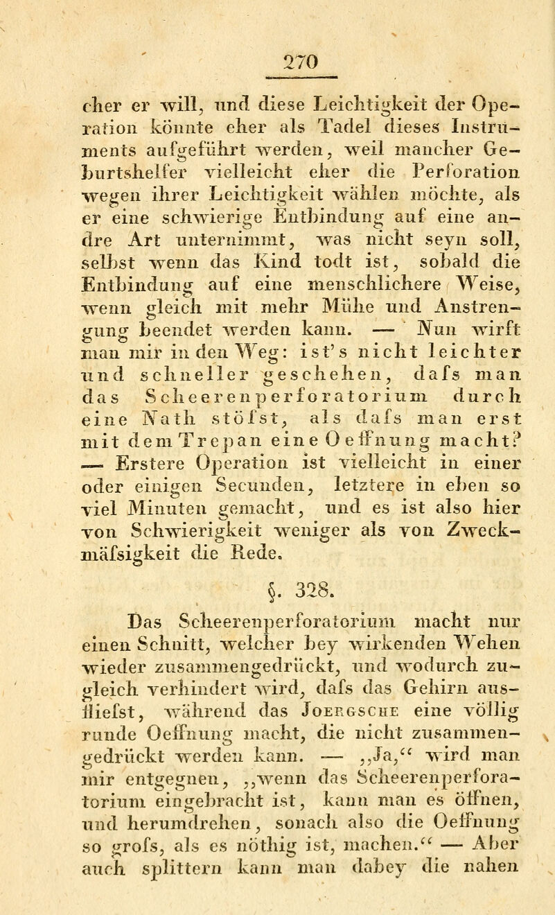 eher er will, und diese Leiclitigkeit der Ope- ration könnte eher als Tadel dieses Instrii^ nients aufgeführt werden, weil mancher Ge- burtshelfer vielleicht eher die Perforation wegen ihrer Leichtigkeit wählen mochte, als er eine schwierige Entbindung auf eine an- dre Art unternimmt, was nicht seyn soll, selbst wenn das Kind todt ist, sobald die Entbindung auf eine menschlichere Weise, ^yenn gleich mit mehr Mühe und Anstren- gung beendet werden kann. — Nun wirft man mir in den Weg: ist's nicht leichter und schneller geschehen, dafs man das Sclieerenperf Oratorium, durch eine Natli stöfst, als dafs man erst mit deniTrepan eineOeffnung macht? — Erstere Operation ist vielleicht in einer oder einigen Secunden, letztere in eben so viel Minuten gemacht, und es ist also hier von Schwierigkeit weniger als von Zweck- niäfsigkeit die Rede, §. 328. Das Scheerenperforatorium macht nur einen Schnitt, welcher bey wirkenden Wehen wieder zusammengedrückt, und wodurch zu- gleich verhindert wird, dafs das Gehirn aus- liefst, während das Joergsche eine völlig runde OelFnun.^ macht, die nicht zusammen- gedrückt werden kann. — ,,J^a,^^ wird man mir entgegnen, ,,wenn das Scheerenperfora- torium eingebracht ist, kann man es öffnen, und herumdrehen, sonach also die Oeffnung so grofs, als es nöthig ist, machen.^'^ — Aber auch splittern kann mau dabey die nahen