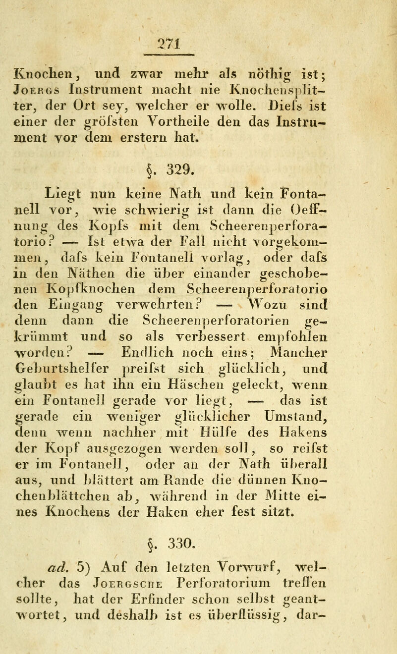Knoclieii, und zwar mehr als iiÖthig ist; JoERGs Instrument macht nie Knochensj)lit- ter, der Ort sey, welcher er wolle. Diefs ist einer der gröfsten Yortheile den das Instru- ment vor dem erstem hat. §. 329. Liegt nun keine Nath und kein Ponta- nell vor^ wie schwierig ist dann die Oeff- nung des Kopfs mit dem Scheereiiperfora- torio? — Ist etwa der Fall nicht vorgekom- men, dafs kein Fontanell vorlag, oder dafs in den Käthen die üher einander geschobe- nen Kopfknochen dem Scheerenperforatorio den Eingang verwehrten? — Wozu sind denn dann die Scheerenperforatorien ge- kriimmt und so als verbessert empfohlen worden? — Endlich noch eins; Mancher Geburtshelfer preifst sich glücklich, und glaubt es hat ihn ein Häschen geleckt, wenn ein Fontanell gerade vor liegt, — das ist gerade ein weniger glücklicher Umstand, denn wenn nachher mit Hülfe des Hakens der Kopf ausgezogen werden soll, so reifst er im Fontanell, oder an der Nath überall aus, und blättert am Rande die dünnen Kno- chenblättchen ab, während in der Mitte ei- nes Knochens der Haken eher fest sitzt. §. 330. ad, 5) Auf den letzten Vorwurf, wel- cher das JoERGSCTTE Perforatorium treffen sollte, hat der Erfinder schon selbst geant- wortet, und deshalb ist es überflüssig, dar-