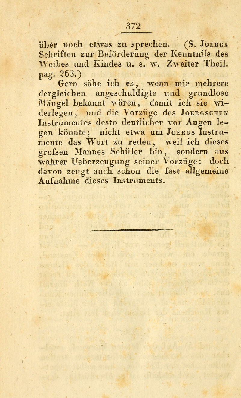 372 über noch etwas zu sprechen. (S. Joergs Schriften zur Beförderung der Kenntnifs des Weibes und Kindes u. s. w. Zweiter Theil. pag. 263.) Gern sähe ich es, wenn mir mehrere dergleichen angeschuldigte und grundlose Mängel bekannt wären/ damit ich sie wi- derlegen, und die Vorzüge des Joergschen Instrumentes desto deutlicher Tor Augen le- gen könnte; nicht etwa um Joergs Instru- mente das Wort zu reden, weil ich dieses grofsen Mannes Schüler bin, sondern aus wahrer üeberzeugung seiner Vorzüge: doch davon zeugt auch sciion die fast allgemeine Aufnahme dieses Instruments.