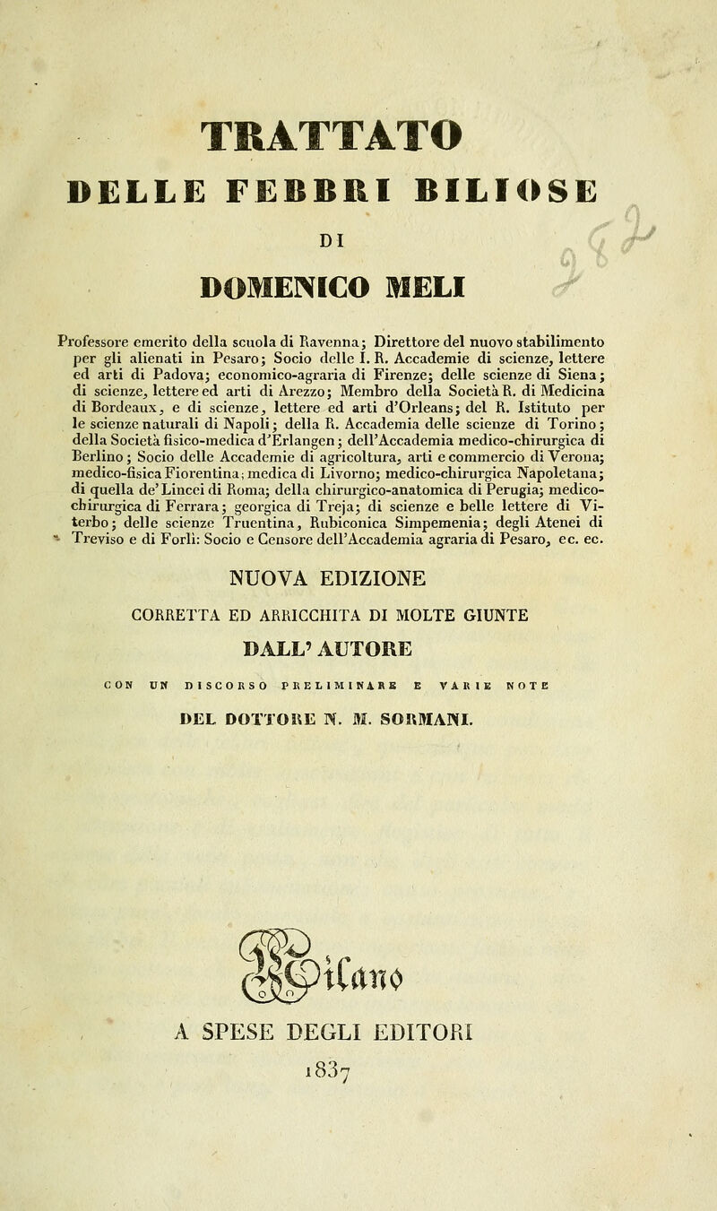 DELLE FEBBRI BILIOSE DI DOMENICO MELI Professore emerito della scuola di Ravenna; Direttore del nuovo stabilimento per gli alienati in Pesaro; Socio delle I. R. Accademie di scienze, lettere ed arti di Padova; econoniico-agraria di Firenze; delle scienze di Siena ; di scienze, lettere ed arti di Arezzo; Membro della Società R, di Medicina di Bordeaux, e di scienze, lettere ed arti d'Orleans; del R. Istituto per le scienze naturali di Napoli ; della R. Accademia delle scienze di Torino ; della Società fisico-medica d'Erlangen ; dell'Accademia medico-chirurgica di Berlino ; Socio delle Accademie di agricoltura, arti e commercio di Verona; medico-fisicaFiorentina; medica di Livorno; medico-chirurgica Napoletana; di quella de' Lincei di Roma; della chirurgico-anatomica di Perugia; medico- chirurgica di Ferrara; georgica di Treja; di scienze e belle lettere di Vi- terbo; delle scienze Truentina, Rubiconica Simpemenia; degli Atenei di - Treviso e di Forlì: Socio e Censore dell'Accademia agraria di Pesaro, e e. ec. NUOVA EDIZIONE CORRETTA ED ARRICCHITA DI MOLTE GIUNTE DALL' AUTORE CON DM DISCORSO PRELIMINARE E VARIE NOTE DEL DOTTORE N. M. SORMANL A SPESE DEGLI EDITOPiI 1837