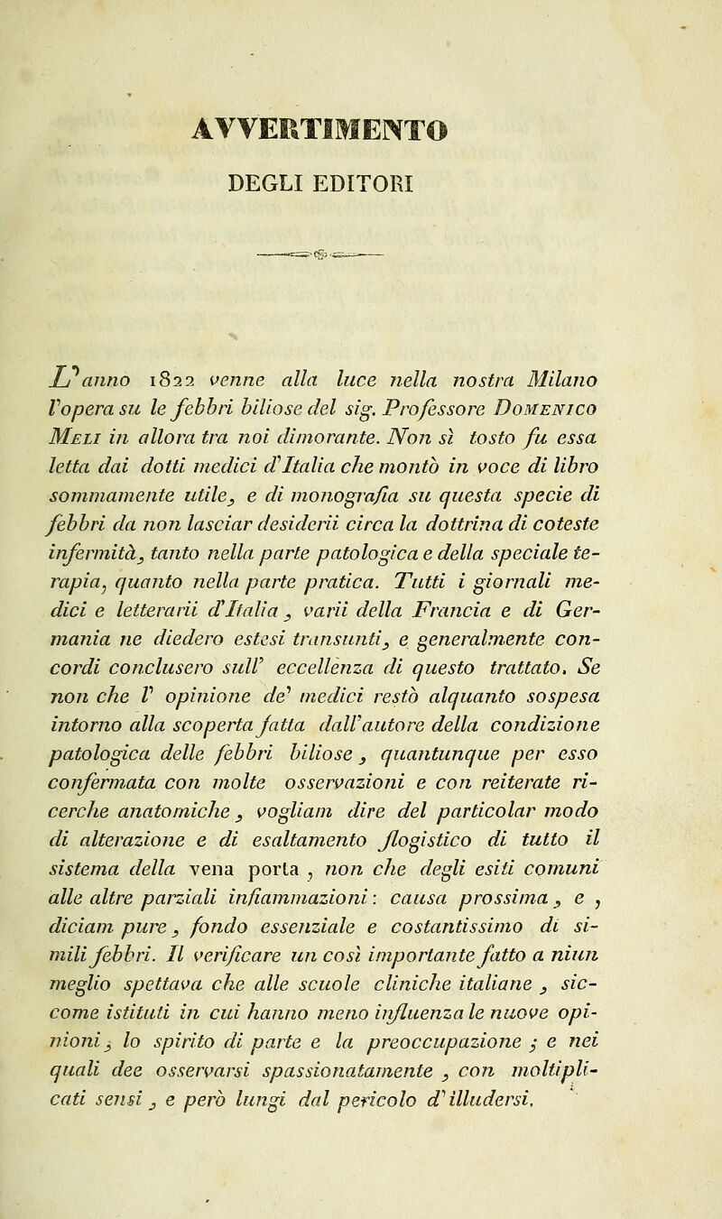 AVVERTIMENTO DEGLI EDITORI L anno 1822 venne alla luce nella nostra Milano Vopera su le febbri biliose del sig. Professore Domenico Meli in allora tra noi dimorante. Non sì tosto fu essa letta dai dotti medici d''Italia che montò in voce di libro sommamente utile, e di monografia su questa specie di febbri da non lasciar desidcrìi circa la dottrina di coteste infermità, tanto nella parte patologica e della speciale te- rapia^ quanto nella parte pratica. Tutti i giornali me- dici e letterarii d'Italia , varii della Frajicia e di Ger- mania ne diedero estesi transunti, e generalmente con- cordi conclusero suir eccellenza di questo trattato. Se non che V opiniojie de'' medici restò alquanto sospesa intorno alla scoperta fatta dall'autore della condizione patologica delle febbri biliose , quantunque per esso confermata con molte osservazioni e con reiterate ri- cerche anatomiche, vogliam dire del particolar modo di alterazione e di esaltamento flogistico di tutto il sistema della vena porta , non che degli esiti comuni alle altre parziali infiammazioni : causa prossima , e , diciam pure, fondo essenziale e costantissimo di si- mili febbri. Il verificare un così importante fatto a niun meglio spettava che alle scuole cliniche italiane , sic- come istituti in cui hanno meno uifLuenzale nuove opi- nioni, lo spirito di parte e la preoccupazione / e nei quali dee osservarsi spassionatamente , con moltipli- cati sensi, e però lungi dal pencolo d^ illudersi.