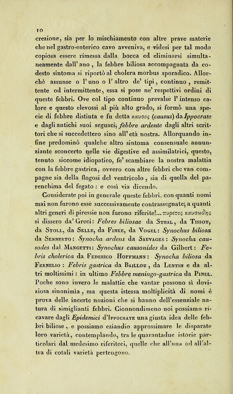 IO erezione, sia per Io mischiamento con altre prave materie che nel gastro-enterico cavo avveniva, e videsi per tal modo copiosa essere rimessa dalla bocca ed eliminarsi simulta- neamente dall'ano , la febbre biliosa accompagnata da co- desto sintoma si riportò al cholera morbus sporadico. Allor- ché assunse o l'uno o 1' altro de' tipi, continuo , remit- tente od intermittente, essa si pose ne'respettivi ordini di queste febbri. Ove col tipo continuo prevalse l'intenso ca- lore e questo elevossi al più alto grado, si formò una spe- cie di febbre distinta e fu detta v.ox)qoc, (causus) da Ippocrate e dagli antichi suoi seguaci, yfe&^re ardente dagli altri scrit- tori che si succedettero sino all' età nostra. Allorquando in- fine predominò qualche altro sintoma consensuale annun- ziante sconcerto nelle vie digestive ed assimilatrici, questo, tenuto siccome idiopatico, fé' scambiare la nostra malattia con la febbre gastrica, ovvero con altre febbri che van com- pagne sia della flogosi del ventricolo , sia di quella del pa- renchima del fegato ; e così via dicendo. Considerate poi in generale queste febbri, con quanti nomi mal non furono esse successivamente contrassegnate^ a quanti altri generi di piressie non furono riferite!... Truperog yLavaoìBiriq si dissero da^ Greci: Fehres biliosae da Sthal, da Tissox, da SxoLL, da Selle, da Finke, da Vogel : Synochus biliosa da Sennerto : Synocha ardens da Sauvages : Synocha cau- sodes dal Mangetti: Synochus causonides da Gilbert: jPe- hris cholerica da Federico Hoffmann : Synocha biliosa da Fernelio : Fehris gastrica da Baillou , da Lentin e da al- tri moltissimi : in ultimo Febbre meningo -gastrica da Pinel. Poche sono invero le malattie che vantar possono sì dovi- ziosa sinonimìa, ma questa istessa moltiplicità di nomi è prova delle incerte nozioni che si hanno dell'essenziale na- tura di simigllanti febbri. Cionnondimeno noi possiamo ri- cavare dagli Epidemici d'IppocRAXE una giusta idea delle feb- bri biliose , e possiamo eziandio approssimare le disparate loro varietà, contemplando, tra le quarantadue istorie par- ticolari dal medesimo riferiteci, quelle ohe all'una od all'al- tra di colali varietà pertengono.