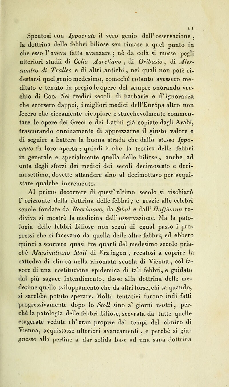 Spentosi con Ippocrate il vero genio dell'osservazione, la dottrina delle febbri biliose sen rimase a quel punto in che esso V aveva fatta avanzare ^ né da colà si mosse pegli ulteriori studii di Celio Aureliano , di Orihasio , di Ales- sandro di Tralles e di altri antichi , nei quali non potò ri- destarsi quel genio medesimo, comechè cotanto avessero me- ditato e tenuto in pregio le opere del sempre onorando vec- chio di Coo. Nei tredici secoli di barbarie e d'ignoranza che scorsero dappoi, i migliori medici dell'Europa altro non fecero che ciecamente ricopiare e stucchevolmente commen- tare le opere dei Greci e dei Latini già copiate dagli Arabi, trascurando onninamente di apprezzarne il giusto valore e di seguire a battere la buona strada che dallo stesso Ippo- crate fu loro aperta : quindi è che la teorica delle febbri in generale e specialmente quella delle biliose , anche ad onta degli sforzi dei medici dei secoli decimosesto e deci- mosettimo, dovette attendere sino al decimottavo per acqui- stare qualche incremento. Al primo decorrere di quest' ultimo secolo si rischiarò r orizzonte della dottrina delle febbri ,• e grazie alle celebri scuole fondate da Boerhaave^ da Sthal e dall' Hoffmann re- diviva si mostrò la medicina dell' osservazione. Ma la pato- logia delle febbri biliose non seguì di egual passo i pro- gressi che si facevano da quella delle altre febbri^ ed ebbero quinci a scorrere quasi tre quarti del medesimo secolo pria- cbè Massimiliano Stoll di Erzingen , recatosi a coprire la cattedra di clinica nella rinomata scuola di Vienna, col fa- vore di una costituzione epidemica di tali febbri, e guidato dal più sagace intendimento, desse alla dottrina delle me- desime quello sviluppamento che da altri forse, chi sa quando, si sarebbe potuto sperare. Molti tentativi furono indi fatti progressivamente dopo lo Stoll sino a' giorni nostri, per- chè la patologìa delle febbri biliose, scevrata da tutte quelle esagerate vedute eh' eran proprie de' tempi del clinico di Vienna, acquistasse ulteriori avanzamenti , e perchè si giu- gnesse alla perfine a dar solida base ad una sana dottrina