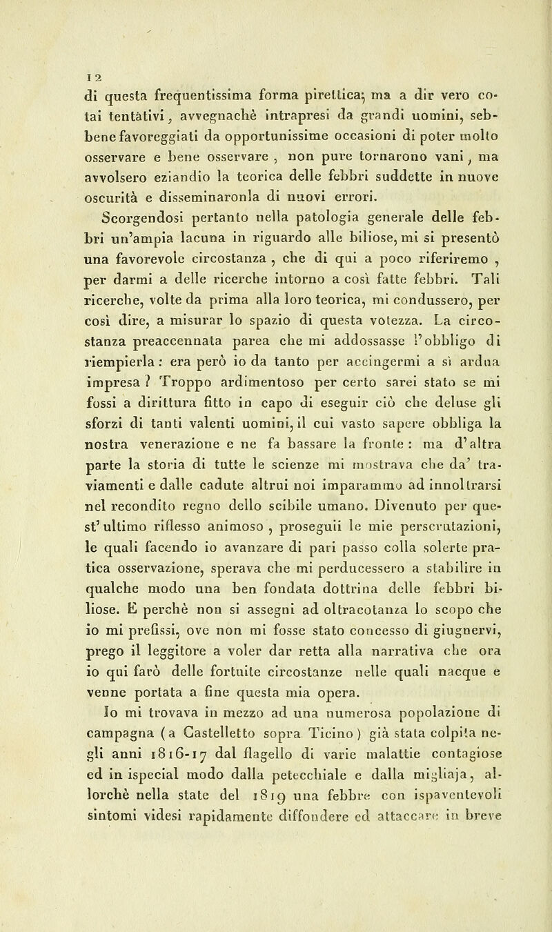 di questa frequentissima forma pireltica^ ma a dir vero co- lai tentativi^ avvegnaché Intrapresi da grandi uomini, seb- bene favoreggiati da opportunissime occasioni di poter molto osservare e bene osservare , non pure tornarono vani ^ ma avvolsero eziandio la teorica delle febbri suddette in nuove oscurità e dlsseminaronla di nuovi errori. Scorgendosi pertanto nella patologia generale delle feb- bri un'ampia lacuna in riguardo alle biliose, mi si presentò una favorevole circostanza , che di qui a poco riferiremo , per darmi a delle ricerche intorno a cosi fatte febbri. Tali ricerche, volte da prima alla loro teorica, mi condussero, per così dire, a misurar lo spazio di questa votezza. La circo- stanza preaccennata parea che mi addossasse l'obbligo di riempierla: era però io da tanto per accingermi a si ardua impresa ? Troppo ardimentoso per certo sarei stato se mi fossi a dirittura fìtto io capo di eseguir ciò che deluse gli sforzi di tanti valenti uomini, il cui vasto sapere obbliga la nostra venerazione e ne fa bassare la fronte: ma d'altra parte la storia di tutte le scienze mi mostrava che da^ tra- viamenti e dalle cadute altrui noi imparammo ad innol trarsi nel recondito regno dello scibile umano. Divenuto per que- st'ultimo riflesso animoso, proseguii le mie perscvatazioni, le quali facendo io avanzare di pari passo colla solerte pra- tica osservazione, sperava che mi perducessero a stabilire in qualche modo una ben fondata dottrina delle febbri bi- liose. E perchè non si assegni ad oltracotanza lo scopo che io mi prefissi, ove non mi fosse stato concesso di giugnervi, prego il leggitore a voler dar retta alla narrativa che ora io qui farò delle fortuite circostanze nelle quali nacque e venne portata a fine questa mia opera. Io mi trovava in mezzo ad una numerosa popolazione di campagna (a Castelletto sopra Ticino) già stata colplla ne- gli anni 1816-17 ^^^ flagello di varie malattie contagiose ed in ispecial modo dalla petecchiale e dalla mii^liaja, al- lorché nella state del 1819 una febbre con ispaventevoli sintomi videsi rapidamente diffondere ed attaccfire in breve